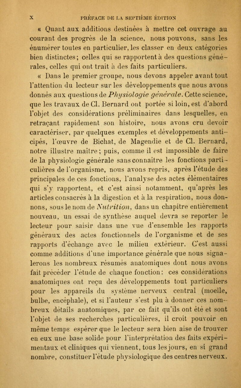 « Quant aux additions destinées à mettre cet ouvrage au courant des progrès de la science, nous pouvons, sans les ênumèrer toutes en particulier, les classer en deux catégories bien distinctes; celles qui se rapportent à des questions géné- rales, celles qui ont trait à des faits particuliers. « Dans le premier groupe, nous devons appeler avant tout l'attention du lecteur sur les développements que nous avons donnés aux questions de Physiologie générale. Cette science, que les travaux de Cl. Bernard ont portée si loin, est d'abord l'objet des considérations préliminaires dans lesquelles, en retraçant rapidement son histoire, nous avons cru devoir caractériser, par quelques exemples et développements anti- cipés, l'œuvre de Bichat, de Magendie et de Cl. Bernard, notre illustre maître; puis, comme il est impossible de faire de la physiologie générale sans connaître les fonctions parti- culières de l'organisme, nous avons repris, après l'étude des principales de ces fonctions, l'analyse des actes élémentaires qui s'y rapportent, et c'est ainsi notamment, qu'après les articles consacrés à la digestion et à la respiration, nous don- nons, sous le nom de Nutrition, dans un chapitre entièrement nouveau, un essai de synthèse auquel devra se reporter le lecteur pour saisir dans une vue d'ensemble les rapports généraux des actes fonctionnels de l'organisme et de ses rapports d'échange avec le milieu extérieur. C'est aussi comme additions d'une importance générale que nous signa- lerons les nombreux résumés anatomiques dont nous avons fait précéder l'étude de chaque fonction: ces considérations anatomiques ont reçu des développements tout particuliers pour les appareils du système nerveux central (moelle, bulbe, encéphale), et si Fauteur s'est plu à donner ces nom- breux détails anatomiques, par ce fait qu'ils ont été et sont l'objet de ses recherches particulières, il croit pouvoir en même temps espérer que le lecteur sera bien aise de trouver en eux une base solide pour l'interprétation des faits expéri- mentaux et cliniques qui viennent, tous les jours, en si grand nombre, constituer l'étude physiologique des centres nerveux.