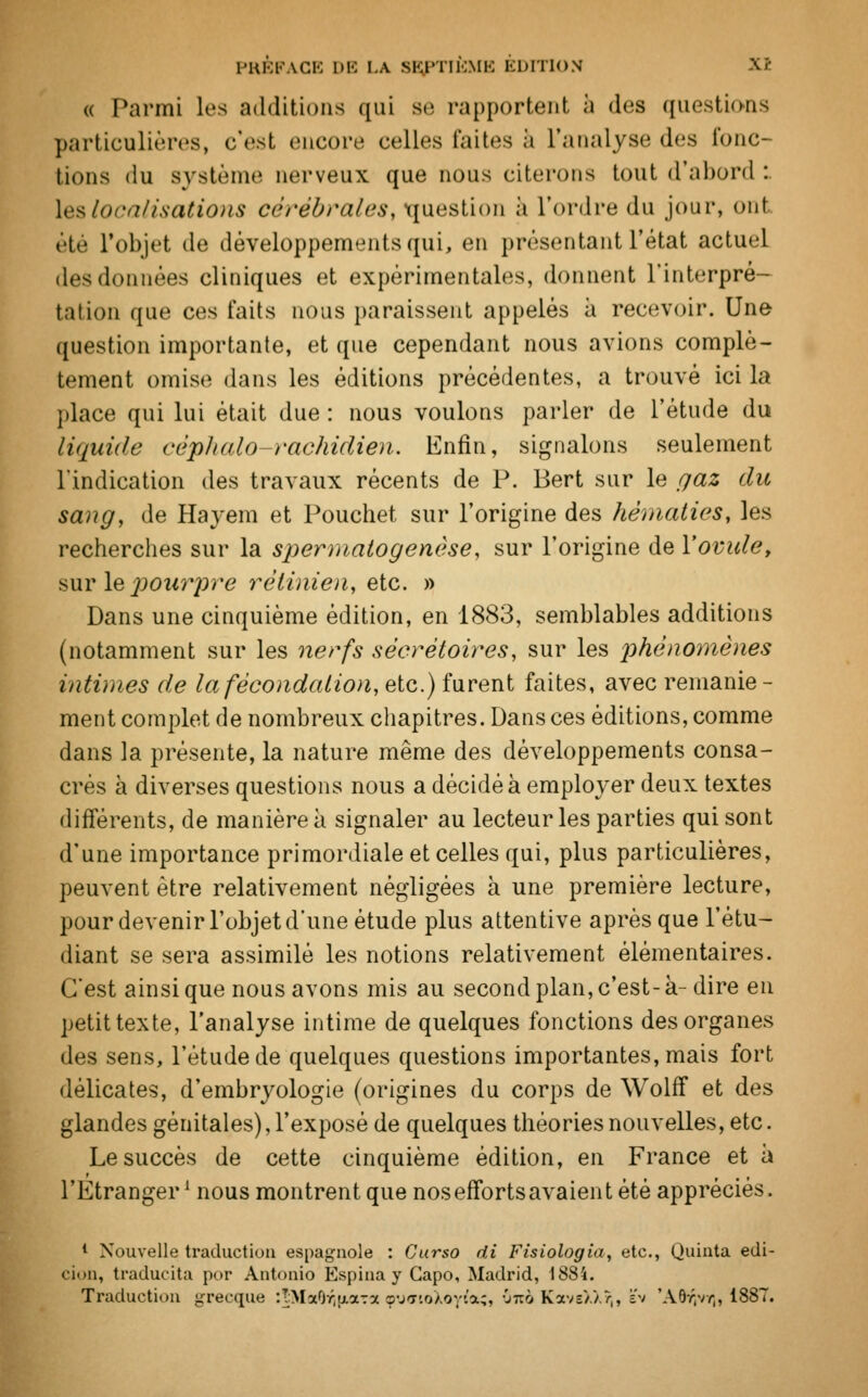 « Parmi les additions qui se rapportent à des questions particulières, c'est encore celles faites à L'analyse des fonc- tions du système nerveux que nous citerons tout d'abord : Les localisations cérébrales, question à l'ordre du jour, ont été l'objet de développements qui, en présentant l'état actuel des données cliniques et expérimentales, donnent l'interpré- tation que ces faits nous paraissent appelés à recevoir. Une question importante, et que cependant nous avions complè- tement omise dans les éditions précédentes, a trouvé ici la place qui lui était due : nous voulons parler de l'étude du liquide cép/ialo-rachidien. Enfin, signalons seulement l'indication des travaux récents de P. Bert sur le gaz du sang, de Hayem et Pouchet sur l'origine des hématies, les recherches sur la spermatogenèse, sur l'origine de l'ovule, sur le pourpre rétinien, etc. » Dans une cinquième édition, en 1883, semblables additions (notamment sur les nerfs sécrétoires, sur les phénomènes intimes de la fécondation, etc.) furent faites, avec remanie- ment complet de nombreux chapitres. Dans ces éditions, comme dans la présente, la nature même des développements consa- crés à diverses questions nous a décidé à employer deux textes différents, de manière à signaler au lecteur les parties qui sont d'une importance primordiale et celles qui, plus particulières, peuvent être relativement négligées à une première lecture, pour devenir l'objet d'une étude plus attentive après que l'étu- diant se sera assimilé les notions relativement élémentaires. C'est ainsi que nous avons mis au second plan, c'est- à- dire en petit texte, l'analyse intime de quelques fonctions des organes des sens, l'étude de quelques questions importantes, mais fort délicates, d'embryologie (origines du corps de Wolff et des glandes génitales), l'exposé de quelques théories nouvelles, etc. Le succès de cette cinquième édition, en France et à l'Etranger1 nous montrent que noseffortsavaient été appréciés, 1 Nouvelle traduction espagnole : Curso di Fisiologia, etc., Quinta edi- cion, traducita por Antonio Espina y Gapo, Madrid, 1884. Traduction grecque :TMa0r,aa7x çufftoXoyla;, ôîtà KaveXXr,, ev 'AWjvyj, 1887.