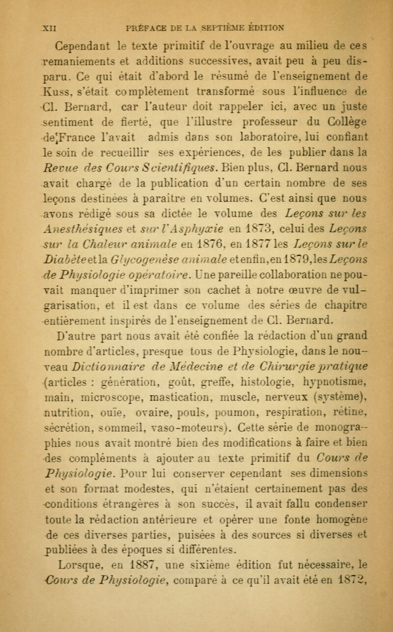 Cependant le texte primitif de l'ouvrage au milieu de ces remaniements et additions successives, avait peu à peu dis- paru. Ce qui était dabord le résumé de 1 _:iement de Kuss, s'étaif complètement transformé sous l'influence de Cl. Bernard, car l'auteur doit rappeler ici. avec un juste .tinrent de fierté, que l'illustre professeur du Collège de*France l'avait admis dans son laboratoire, lui confiant le soin de r-cueillir ses expériences, de les publier dans la Reçue des Cours Scientifiques. Bien plus. Cl. Bernard nous avait chargé de la publication d'un certain nombre de ses ;>ns destinées à paraître en volumes. C'est ainsi que nous avons rédigé sous sa dictée le volume des Leçons sur les A estfu niques et surVAsphyxie en 1873, celui des Leçons mr animale en 1876, enl8771es Leçons sur le Li i\B.Glycoge êse i ,>aieeteiiûn.enl&ldAesLeçons de Physiologie opératoire. Une pareille collaboration ne pou- vait manquer d'imprimer son cachet à notre œuvre de vul- garisation, et il est dans ce volume de- séries de chapitre entièrement inspirés de l'enseignement de Cl. Bernard. D'autre part nous avait été confiée la rédaction d'un grand nombre d'articles, | resque tous de Physiologie, dans le nou- veau Dictionnaire de Médecine et de Chirurgie pratique (articles : génération, goût, greffe, histologie, hypnotisme, main, microscope, mastication, muscle, nerveux (système). nutrition, ouïe, ovaire, pouls, poumon, respiration, ret. sécrétion, sommeil, vaso-moteurs». C^tte série de monogra- phies nous avait montré bien des modifications à faire et bien des compléments à ajouter au texte primitif du Cours de Physiologie. Pour lui : useï ver cependant ses dimensions et son format modestes, qui n'étaient certainement pas des •conditions étrangère- a -on succe.-. il avait fallu condenser tout*- la rédaction antérieure et opérer une fonte nom _ de ces diverses parties, puisées à des sources si divei publiées à Les - jnes si différentes. L rsque. en 1887, une sixième édition fut nécessaire, le Cours de Physiologie, comparé à ce qu'il avait été en 1^7^.