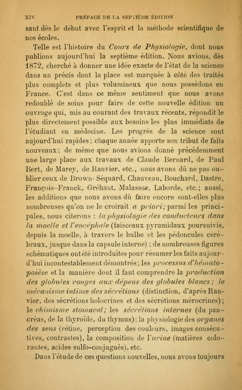 sant dès le début avec l'esprit et la méthode scientifique de nos écoles. Telle est l'histoire du Cours de Physiologie, dont nous publions aujourd'hui la septième édition. Nous avions, dès 1872, cherché à donner une idée exacte de l'état de la science dans un précis dont la place est marquée à côté des traités plus complets et plus volumineux que nous possédons en France. C'est dans ce même sentiment que nous avons redoublé de soins pour faire de cette nouvelle édition un ouvrage qui, mis au courant des travaux récents, répondit le plus directement possible aux besoins les plus immédiats de l'étudiant en médecine. Les progrès de la science sont aujourd'hui rapides: chaque année apporte son tribut de faits nouveaux; de même que nous avions donné précédemment une large place aux travaux de Claude Bernard, de Paul Bert, de Mare}', de Ranvier, etc., nous avons dû ne pas ou- blier ceux de Brown-Séquard, Chauveau, Bouchard, Dastre, François-Franck, Gréhant, Malassez-, Laborde, etc.; aussi, les additions que nous avons dû faire encore sont-elles plus nombreuses qu'on ne le croirait a priori; parmi les princi- pales, nous citerons : la physiologie des conducteurs dans la moelle et Vencéphale (faisceaux pyramidaux poursuivis, depuis la moelle, à travers le bulbe et les pédoncules céré- braux, jusque dans la capsule interne) ; de nombreuses figures schématiques ontété introduites pour résumer les faits aujour- d'hui incontestablement démontrés ; les processus d'hémato- poièse et la manière dont il faut comprendre la prodMction des globules rouges aux dépens des globules blancs; le 'mécanisme intime des sécrétions (distinction, d'après Ran- vier, des sécrétions holocrines et des sécrétions mérocrines) ; le chimisme stornacal; les sécrétions internes (du pan- créas, de la thyroïde, du thymus): la physiologie des organes des sens (rétine, perception des couleurs, images consécu- tives, contrastes), la composition de Y urine (matières colo- rantes, acides sulfo-conjugués), etc. Dans l'étude de ces questions nouvelles, nous avons toujours