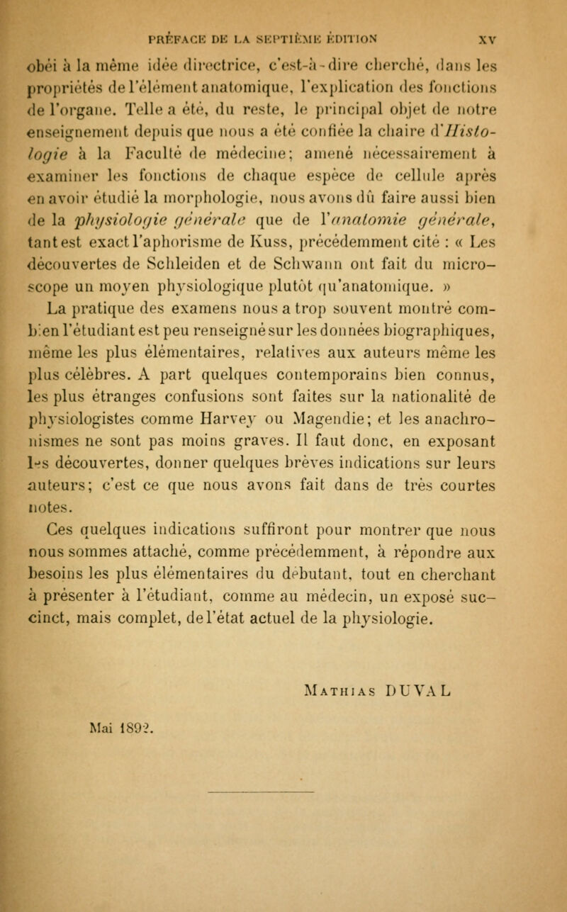 obéi à la même idée dh'ectrice, c'est-à -dire cherché, dans les propriétés de l'élément anatomique, l'explication des fonctions de l'organe. Telle a été, du reste, le principal objei de notre enseignement depuis que nous a été confiée la chaire d'Histo- logie à la Faculté de médecine; amené nécessairement à examiner les fonctions de chaque espèce de cellule après en avoir étudié la morphologie, nous avons dû faire aussi bien de la physiologie générale que de Yanatomie générale, tant est exact l'aphorisme de Kuss, précédemment cité : « Les découvertes de Schleiden et de Scliwann ont fait du micro- scope un moyen physiologique plutôt qif anatomique. » La pratique des examens nous a trop souvent montré com- bienl'étudiant est peu renseigné sur les données biographiques, même les plus élémentaires, relatives aux auteurs même les plus célèbres. A part quelques contemporains bien connus, les plus étranges confusions sont faites sur la nationalité de physiologistes comme Harvey ou Magendie; et les anachro- nismes ne sont pas moins graves. Il faut donc, en exposant l«fs découvertes, donner quelques brèves indications sur leurs auteurs; c'est ce que nous avons fait dans de très courtes notes. Ces quelques indications suffiront pour montrer que nous nous sommes attaché, comme précédemment, à répondre aux besoins les plus élémentaires du débutant, tout en cherchant à présenter à l'étudiant, comme au médecin, un exposé suc- cinct, mais complet, de l'état actuel de la physiologie. Mathias du val Mai 1892.