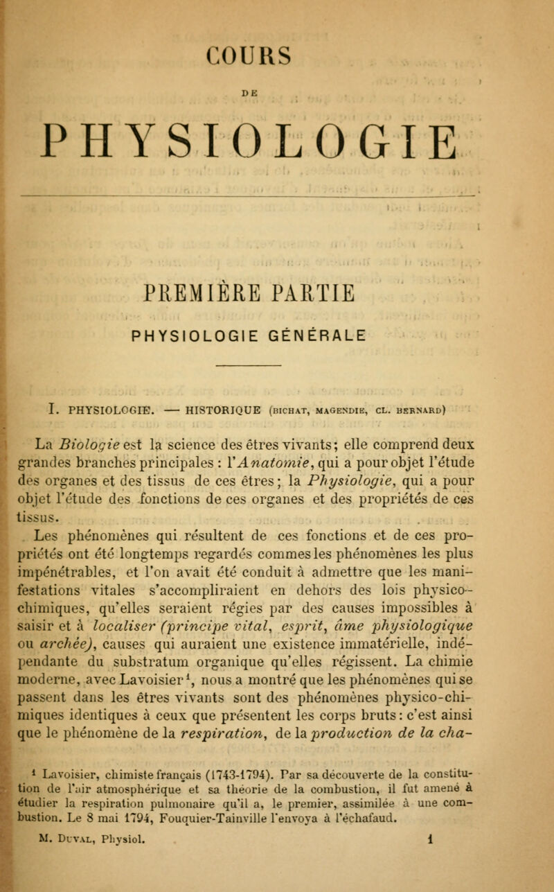 COURS DE PHYSIOLOGIE PREMIERE PARTIE PHYSIOLOGIE GÉNÉRALE I. PHYSIOLOGIE. — HISTORIQUE (bichat, magendib, cl. bernard) La Biologie est la science des êtres vivants; elle comprend deux grandes branches principales : ÏAnatomie, qui a pour objet l'étude des organes et des tissus de ces êtres ; la Physiologie, qui a pour objet l'étude des fonctions de ces organes et des propriétés de ces tissus. Les phénomènes qui résultent de ces fonctions et de ces pro- priétés ont été longtemps regardés commesles phénomènes les plus impénétrables, et l'on avait été conduit à admettre que les mani- festations vitales s'accompliraient en dehors des lois physico- chimiques, qu'elles seraient régies par des causes impossibles à saisir et à localiser (principe vital, esprit, âme physiologique ou archèe), causes qui auraient une existence immatérielle, indé- pendante du substratum organique qu'elles régissent. La chimie moderne, avecLavoisier1, nous a montré que les phénomènes qui se passent dans les êtres vivants sont des phénomènes physico-chi- miques identiques à ceux que présentent les corps bruts : c'est ainsi que le phénomène de la respiration, de la production de la cha- 1 Lavoisier, chimiste français (1743-1794). Par sa découverte de la constitu- tion de l'air atmosphérique et sa théorie de la combustion, il fut amené à étudier la respiration pulmonaire qu'il a, le premier, assimilée à une com- bustion. Le 8 mai 1794, Fouquier-Tainville l'envoya à Téchafaud.