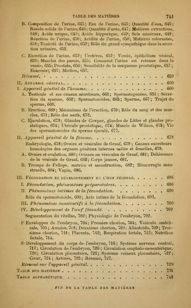 B. Composition de l'urine, 615; Eau 4e L'urine, 645; Quantité d'eau, 645; Résidu solide de l'urine,646; Quantité d'urée, 647; Matières extractires, 648; Acide urique, 649; Acide hippurique, 649; Sels minéraux, G49; Réaction de l'urine, Gi<>; Acidité de l'urine, 650; Matières colorantes, 651; Toxicité de L'urine, 658; Rôle du grand sympathique dans la sécré- tion urinaire, 652. C. Excrétion de l'urine, 652; Uretères, 652; Vessie, épithélium résical, 653; Muscles des parois, 655; Comment l'urine est retenue dans la vessie, 655; Prostate, 656; Sensibilité de la muqueuse prostatique, 657 ; Knuivsie; 657; Miction, 657. Résumé. • 650 II. Appareil génital 660 I. Appareil génitul de Vhomme 660 A. Testicule et ses canaux sécréteurs, 661; Spermatogenése, 651; Sécré- tion du sperme, 662; Spermatozoïdes, 665; Sperme, 667; Trajet du sperme, 668. 13. Erection, 669; Mécanisme de l'érection, 670; Rôle du sang et des mus- cles, 671; Rôle des nerfs, 672. C. Ejaculation, 673; Glandes de Cowper, glandes de Littre et glandes pro- statiques, 674; Utricule prostatique, 674; Muscle de Wilson, 675; Vie des spermatozoïdes du sperme éjaculé, 677. II. Appareil génital de la femme 678 Embryologie, 678; Ovaire et vésicules de Graaf, 679 ; Canaux excréteurs bomologies des organes génitaux internes mâles et femelles, 679. A. Ovaire et ovulation, 680; Ovisacs ou vésicules de Graaf, 681 ; Déhiscenca de la vésicule de Graaf, 682\ Corps jaunes, 682. B. Trompe de Fallope, matrice et menstruation, 682; Hémorragie men- struelle, 684; Vagin, 686. III. FÉCONDATION ET DEVELOPPEMENT D3 L'ŒUF FÉCONDE 686 I. Fécondation, phénomènes préparatoires 686 II. Phénomènes intimes de la fécondation 690 Rôle du spermatozoïde, 690; Acte intime de la fécondation, 693. III. Phénomènes consécutifs à la fécondation 700 IV. Développement de Vœuf fécondé 702 Segmentation du vitellus, 702 ; Physiologie de l'embryon, 702. 1° Enveloppes de l'embryon, 704; Premier, chorion, 704; Vésicule ombili- cale, 705; Amnios, 7o8; Deuxième chorion, 703; Allantoïde, 709 ; Troi- sième chorion, 711; Placenta, 712; Respiration fœtale, 713; Nutrition fœtale, 714. 2' Développement du corps de l'embryon, 716; Système nerveux central, 717; Circulation de l'embryon, 720; Circulation omphalo-mésentérique, 720 ; Circulation placentaire, 721 ; Système veineux placentaire, 722 ; Cœur, 724 ; Artères, 725 ; Résumé, 7^7. Résumé sur l'appareil génital 729 Taule des matières 731 Table alphabétique 742 fin de la table des matieres