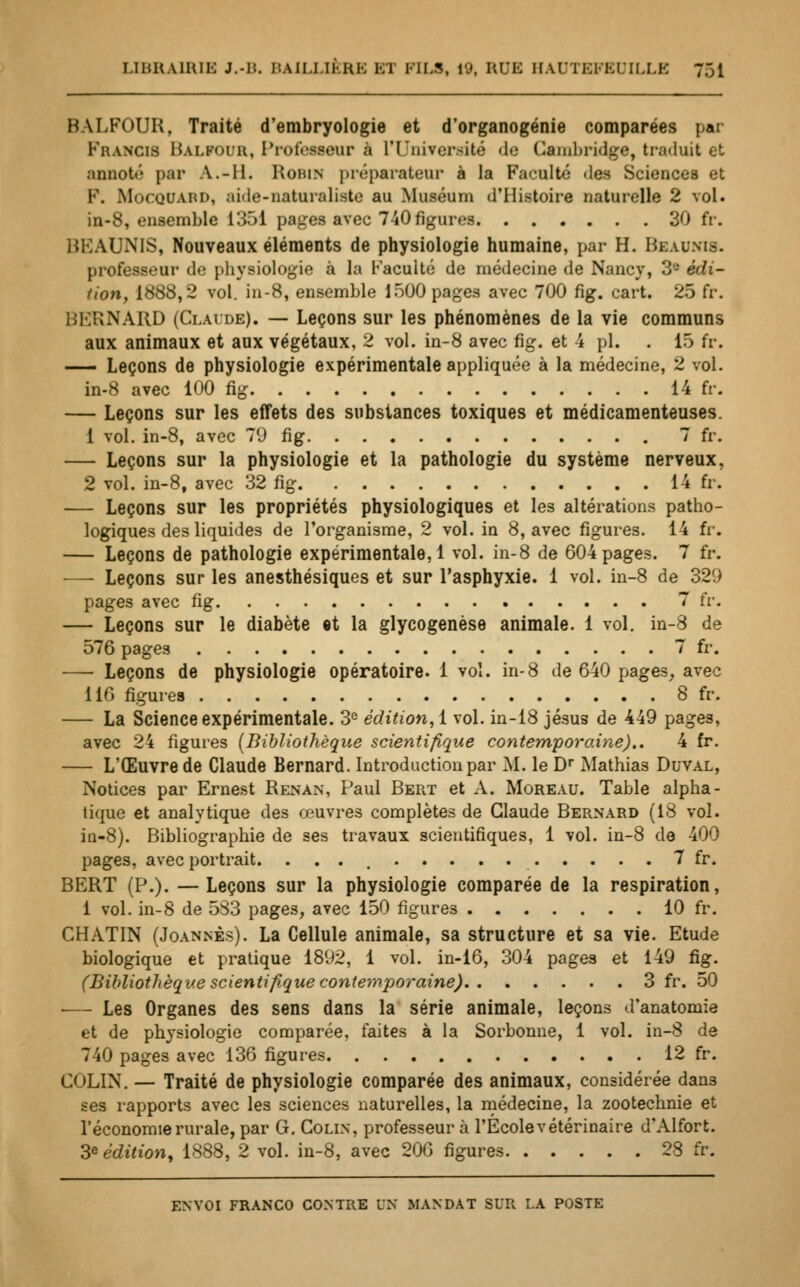 BALFOUR, Traité d'embryologie et d'organogénie comparées par Francis Balpour, Professeur à l'Université de Cambridge, traduit et annoté par A.-II. Robin préparateur à la Faculté «les Sciences et F. Mocquaiu), aide-naturaliste au Muséum d'Histoire naturelle 2 vol. in-8, ensemble 1351 pages avec 740figures 30 fr. BKAUNIS, Nouveaux éléments de physiologie humaine, par H. Beaunls. professeur de physiologie à la Faculté de médecine de Nancy, 3'-' édi- tion, 1<S88,2 vol. in-8, ensemble 1500 pages avec 700 fig. cart. 25 ù\ i)i:RNARD (Claude). — Leçons sur les phénomènes de la vie communs aux animaux et aux végétaux, 2 vol. in-8 avec fig. et 4 pi. . 15 fr. — Leçons de physiologie expérimentale appliquée à la médecine, 2 vol. in-8 avec 100 fig 14 fr. — Leçons sur les effets des substances toxiques et médicamenteuses. 1 vol. in-8, avec 79 fig 7 fr. — Leçons sur la physiologie et la pathologie du système nerveux, 2 vol. in-8, avec 32 fig 14 fr. — Leçons sur les propriétés physiologiques et les altérations patho- logiques des liquides de l'organisme, 2 vol. in 8, avec figures. 14 fr. — Leçons de pathologie expérimentale, 1 vol. in-8 de 604 pages. 7 fr. — Leçons sur les anesthésiques et sur l'asphyxie. 1 vol. in-8 de 321) pages avec fig 7 fr. — Leçons sur le diabète «t la glycogenèse animale. 1 vol. in-8 de 576 pages 7 fr. — Leçons de physiologie opératoire. 1 vol. in-8 de 640 pages, avec 116 figures 8 fr. — La Science expérimentale. 3e édition, 1 vol. in-18 jésus de 449 pages, avec 24 figures (Bibliothèque scientifique contemporaine).. 4 fr. — L'Œuvre de Claude Bernard. Introduction par Al. le Dr Mathias Duval, Notices par Ernest Renan, Paul Bert et A. Moreau. Table alpha - tique et analytique des œuvres complètes de Claude Bernard (18 vol. in-8). Bibliographie de ses travaux scientifiques, 1 vol. in-8 de 400 pages, avec portrait. 7 fr. BERT (P.). — Leçons sur la physiologie comparée de la respiration, 1 vol. in-8 de 583 pages, avec 150 figures 10 fr. CHATIN (Joannès). La Cellule animale, sa structure et sa vie. Etude biologique et pratique 1892, 1 vol. in-16, 304 pages et 149 fig. (Bibliothèque scientifique contemporaine) 3 fr. 50 ■— Les Organes des sens dans la série animale, leçons d'anatomie et de physiologie comparée, faites à la Sorbonne, 1 vol. in-8 de 740 pages avec 136 figures 12 fr. Cf>LIN. — Traité de physiologie comparée des animaux, considérée dans ses rapports avec les sciences naturelles, la médecine, la zootechnie et l'économie rurale, par G. Colin, professeur à l'Ecole vétérinaire d'Alfort. Sédition, 1888, 2 vol. in-8, avec 200 figures 28 fr. envoi franco contre dm mandat sur la poste