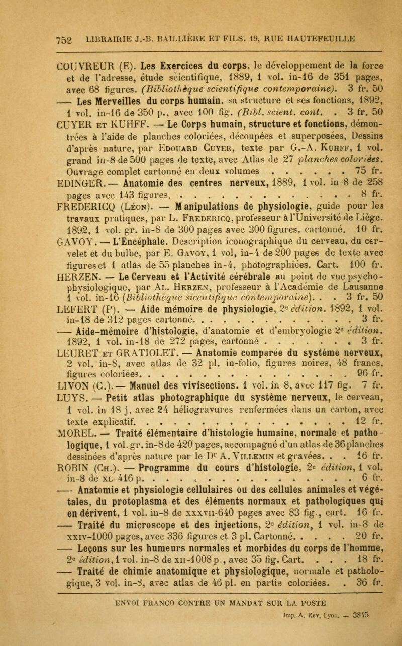 COUVREUR (E). Les Exercices du corps, le développement de la force et de l'adresse, étude scientifique, 1889, 1 vol. in-16 de 351 pages, avec 68 figures. (Bibliothèque scientifique contemporaine). 3 ft\ 50 — Les Merveilles du corps humain, sa structure et ses fonctions, 1892, 1 vol. in-16 de 350 p., avec 100 fig. (Bthl. scient, cont. . 3 fr. 50 CUYER et KUHFF. — Le Corps humain, structure et fonctions, démon- trées à l'aide de planches coloriées, découpées et superposées, Dessins d'après nature, par Edouard Cuter, texte par G.-A. Kuhfk, 1 vol. grand in-8 de 500 pages de texte, avec Atlas de 27 planches coloriées. Ouvrage complet cartonné en deux volumes 75 fr. EDINGER.— Anatomie des centres nerveux, 1889, lvol. in-8 de 258 pages avec 143 figure?. 8 fr. FREDERICQ (Léon). — Manipulations de physiologie, guide pour les travaux pratiques, par L. Fredericq, professeur à l'Université de Liège. 1892, 1 vol. gr. in-8 de 300 pages avec 300 figures, cartonné. 10 fr. GAVOY. — L'Encéphale. Description iconographique du cerveau, du cer- velet et du bulbe, par E. Gavoy, 1 vol, iu-4 de 200 pages de texte avec figureset 1 atlas de 55 planches in-4. photographiées. Cart. 100 fr. HERZEN. — Le Cerveau et l'Activité cérébrale au point de vue psycho- physiologique, par Al. Herzen, professeur à l'Académie de Lausanne 1 vol. in-16 {Bibliothèque sicentifîque contemporaine). . . 3 fr. 50 LEFERT (P). — Aide mémoire de physiologie, 2eédition. 1892, 1 vol. in-18 de 312 pages cartonné 3 fr. — Aide-mémoire d'histologie, d'anatomie et d'embryologie 2e édition. 1892, 1 vol. in-18 de 272 pages, cartonné 3 fr. LEURET et GRATIOLET. — Anatomie comparée du système nerveux, 2 vol. in-8, avec atlas de 32 pi. in-folio, figures noires, 48 francs, figures coloriées 96 fr. L1VON (G.).— Manuel des vivisections. 1 vol. in-8, avec 117 fig. 7 fr. LUYS. — Petit atlas photographique du système nerveux, le cerveau, 1 vol. in 18 j. avec 24 héliogravures renfermées dans un carton, avec texte explicatif . 12 fr. MOREL. — Traité élémentaire d'histologie humaine, normale et patho- logique, 1 vol. gr. in-8 de 420 pages, accompagné d'un atlas de 36 planches dessinées d'après nature par le D1' A. Villemin et gravées. . . 16 fr. ROBIN (Ch.). — Programme du cours d'histologie, 2e édition, 1 vol. in 8 de xl-416 p. ... « 6 fr. — Anatomie et physiologie cellulaires ou des cellules animales et végé- tales, du protoplasma et des éléments normaux et pathologiques qui en dérivent, 1 vol. in-8 de xxxvn-640 pages avec 83 fig., cart. 16 fr. — Traité du microscope et des injections, 2e édition, 1 vol. in-8 de xxiv-1000 pages, avec 336 figures et 3 pi. Cartonné 20 fr. — Leçons sur les humeurs normales et morbides du corps de l'homme, 2e édition, 1 vol. in-8 de xn-1008p., avec 35 fig. Cart. ... 18 fr. — Traité de chimie anatomique et physiologique, normale et patholo- gique, 3 vol. in-S, avec atlas de 46 pi. en partie coloriées. . 36 fr. envoi franco contre un mandat sur la poste Imp. A. Rev. Lyon. — 3Si5