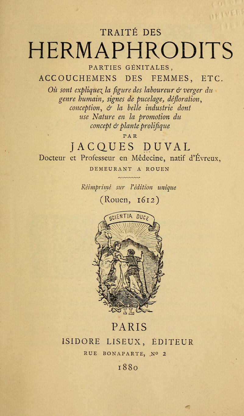 TRAITÉ DES HERMAPHRODITS PARTIES GÉNITALES, ACCOUCHEMENS DES FEMMES, ETC. Où sont explique^ la figure des laboureur & verger du genre humain, signes de pucelage, défloration., conception^ & la belle industrie dont use Nature en la promotion du concept & plante prolifique PAR JACaUES PUVAL Docteur et Professeur en Médecine, natif d'Évreux, DEMEURANT A ROUEN Réimprimé sur l'édition unique (Rouen, 1612) ^^^S f PARIS ISIDORE LISEUX, ÉDITEUR RUE BONAPARTE, 1880 .NO 2