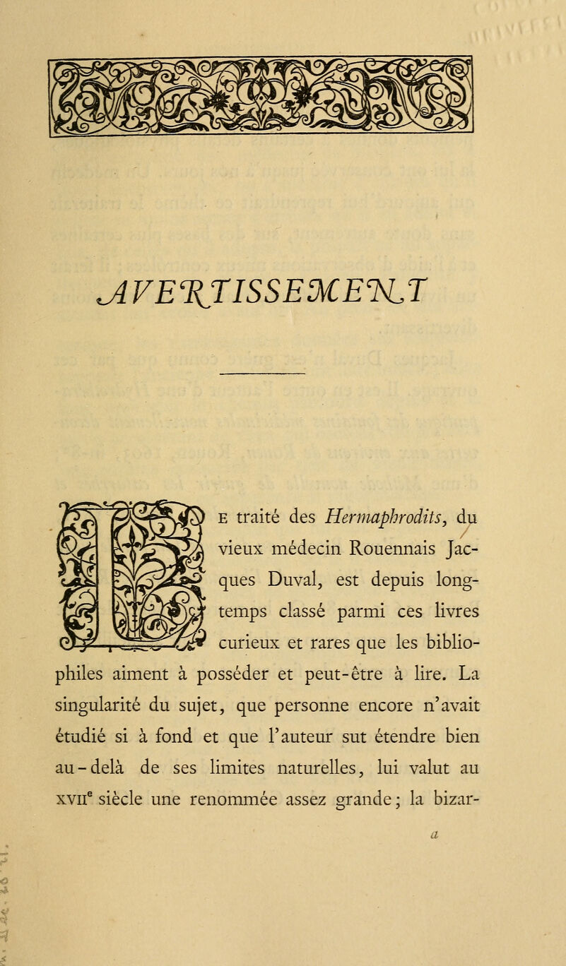 ^VEXriSSEMElSLr E traité des Hennaphrodits, du vieux médecin Rouennais Jac- ques Duval, est depuis long- temps classé parmi ces livres curieux et rares que les biblio- philes aiment à posséder et peut-être à lire. La singularité du sujet, que personne encore n'avait étudié si à fond et que l'auteur sut étendre bien au-delà de ses limites naturelles, lui valut au xvif siècle une renommée assez grande ; la bizar-