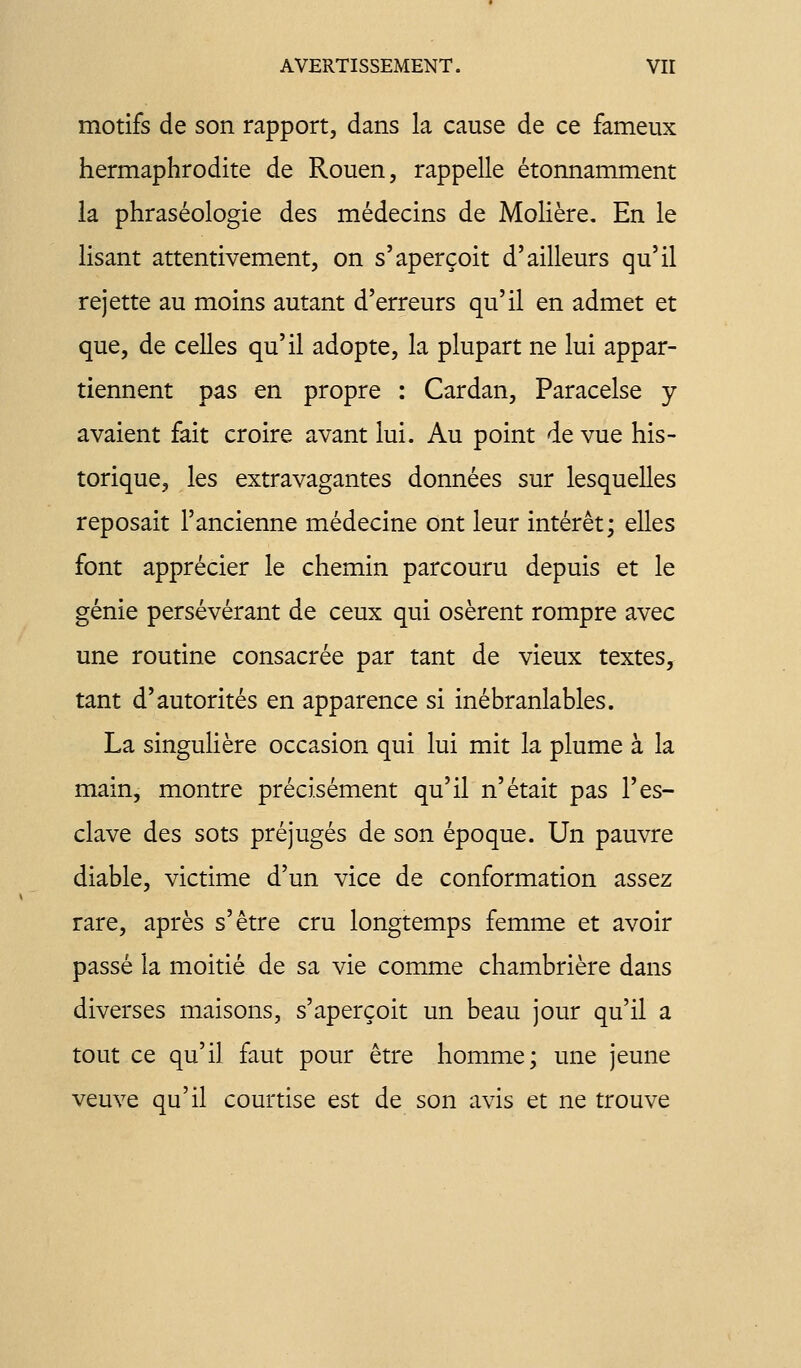 motifs de son rapport, dans la cause de ce fameux hermaphrodite de Rouen, rappelle étonnamment ia phraséologie des médecins de Molière, En le lisant attentivement, on s'aperçoit d'ailleurs qu'il rejette au moins autant d'erreurs qu'il en admet et que, de celles qu'il adopte, la plupart ne lui appar- tiennent pas en propre : Cardan, Paracelse y avaient fait croire avant lui. Au point de vue his- torique, les extravagantes données sur lesquelles reposait l'ancienne médecine ont leur intérêt; elles font apprécier le chemin parcouru depuis et le génie persévérant de ceux qui osèrent rompre avec une routine consacrée par tant de vieux textes, tant d'autorités en apparence si inébranlables. La singulière occasion qui lui mit la plume à la main, montre précisément qu'il n'était pas l'es- clave des sots préjugés de son époque. Un pauvre diable, victime d'un vice de conformation assez rare, après s'être cru longtemps femme et avoir passé la moitié de sa vie comme chambrière dans diverses maisons, s'aperçoit un beau jour qu'il a tout ce qu'il faut pour être homme; une jeune veuve qu'il courtise est de son avis et ne trouve