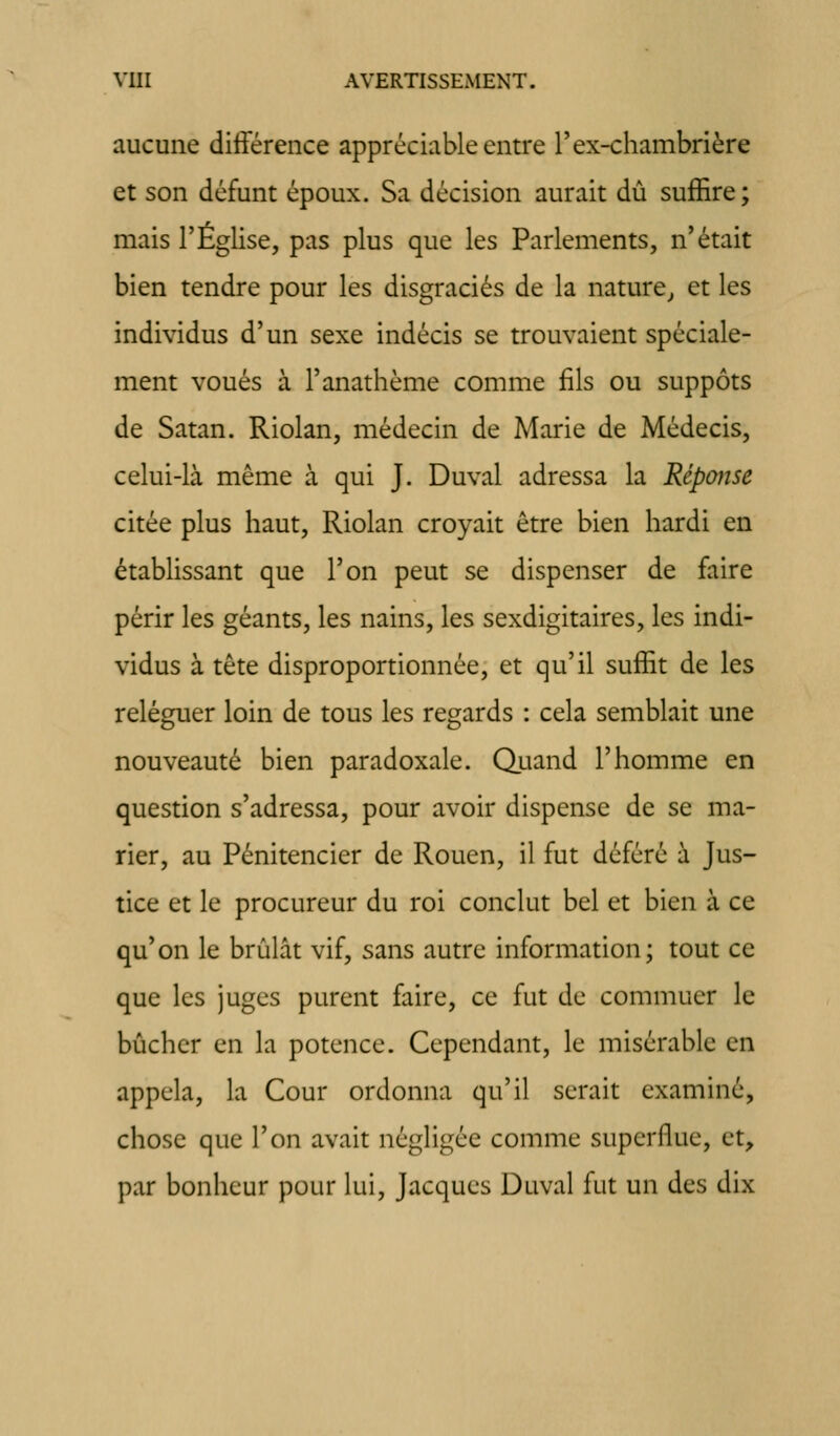 aucune différence appréciable entre Tex-chambrière et son défunt époux. Sa décision aurait dû suffire; mais l'Eglise, pas plus que les Parlements, n'était bien tendre pour les disgraciés de la nature^ et les individus d'un sexe indécis se trouvaient spéciale- ment voués à l'anathème comme fils ou suppôts de Satan. Riolan, médecin de Marie de Médecis, celui-là même à qui J. Duval adressa la Réponse citée plus haut, Riolan croyait être bien hardi en établissant que l'on peut se dispenser de faire périr les géants, les nains, les sexdigitaires, les indi- vidus à tête disproportionnée, et qu'il suffit de les reléguer loin de tous les regards : cela semblait une nouveauté bien paradoxale. Quand l'homme en question s'adressa, pour avoir dispense de se ma- rier, au Pénitencier de Rouen, il fut déféré à Jus- tice et le procureur du roi conclut bel et bien à ce qu'on le brûlât vif, sans autre information; tout ce que les juges purent faire, ce fut de commuer le bûcher en la potence. Cependant, le misérable en appela, la Cour ordonna qu'il serait examiné, chose que l'on avait négligée comme superflue, et, par bonheur pour lui, Jacques Duval fut un des dix