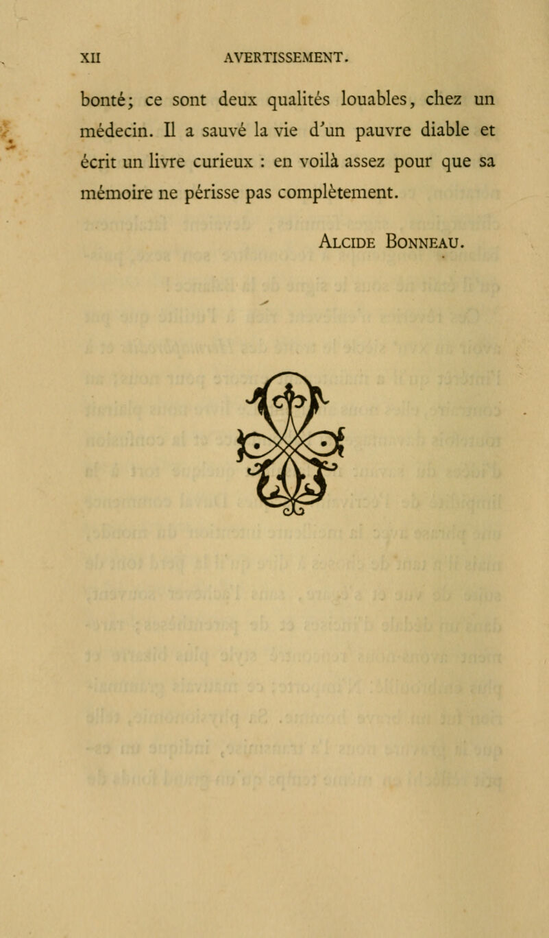 bonté; ce sont deux qualités louables, chez un 5? médecin. Il a sauvé la vie d'un pauvre diable et écrit un livre curieux : en voilà assez pour que sa mémoire ne périsse pas complètement. Alcide Bonneau.