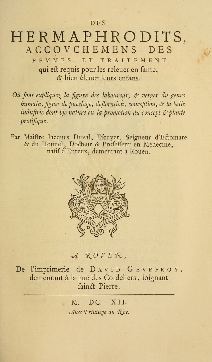 DES HERMAPHRODITS, ACCOVCHEMENS DES FEMMES, ET TRAITEMENT qui efb requis pour les releuer en fanté, & bien éleuer leurs enfans. Où font explique^ la figure des laboureur, & verger du genre humain, figues de pucelage, défloration, conception, & la belle induftrie dont vfe nature en la promotion du concept & plante prolifique. Par Maiftre lacques Duval, Efcuyer, Seigneur d'Edomare & du Houuel, Dodeur & Profefïeur en Médecine, natif d'Eureux, demeurant à Rouen. ^ XOVE'K., De l'imprimerie de David Gevffroy, demeurant à la rue des Cordeliers, ioignant faind Pierre. M. DC. XII. tAuec Triiiilege du %oy.