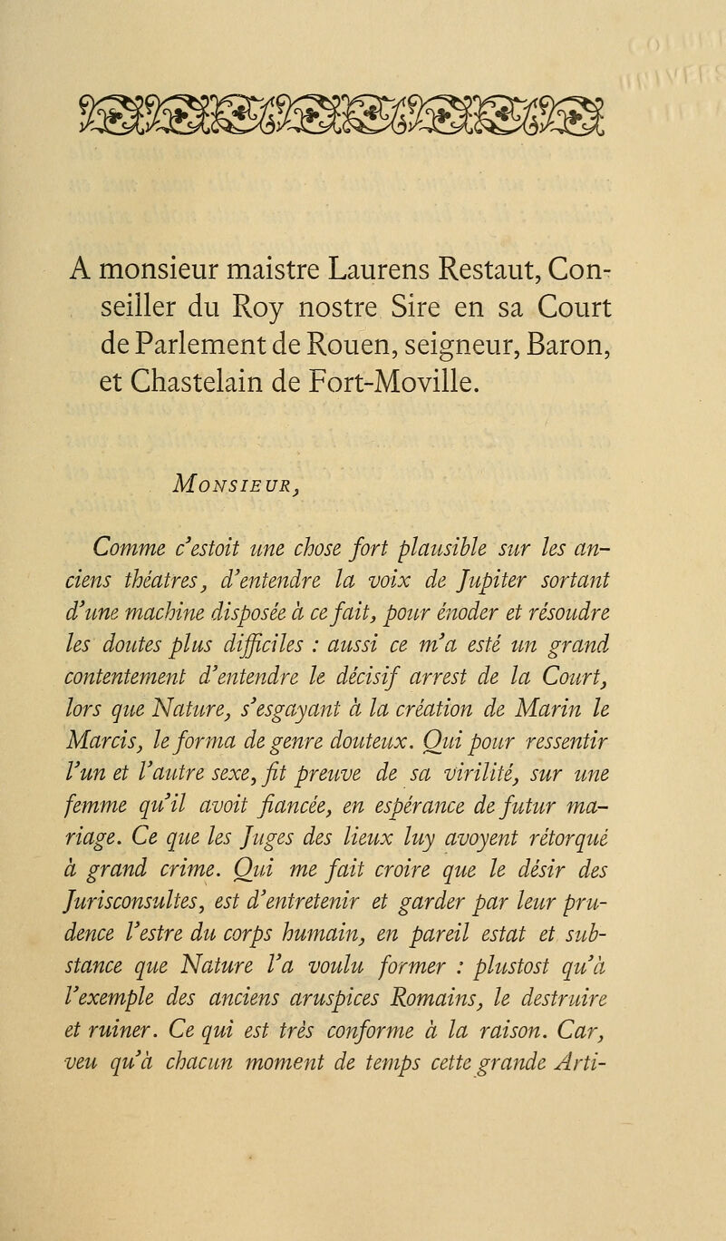 A monsieur maistre Laurens Restant, Con- seiller du Roy nostre Sire en sa Court de Parlement de Rouen, seigneur. Baron, et Chastelain de Fort-Moville. Monsieur^, Comme cestoit une chose fort plausible sur les an- ciens théâtres, d'ente^idre la voix de Jupiter sortant d'une machine disposée à ce fait, pour énoder et résoudre les doutes plus difficiles : aussi ce m'a esté un grand contentement d'entendre le décisif arrest de la Courte lors que Nature^ s'esgayant à la création de Marin le Marcis, le forma de genre douteux. Qui pour ressentir l'un et l'autre sexe, fit preuve de sa virilité, sur une femme qu'il avoit fiancée, en espérance de futur ma- riage. Ce que les Juges des lieux luy avoyent rétorqué à grand crime. Qid me fait croire que le désir des Jurisconsultes, est d'entretenir et garder par leur pru- dence l'estre du corps humain, en pareil estât et sub- stance que Nature l'a voulu former : plustost qu'à l'exemple des anciens aruspices Romains, le destruire et ruiner. Ce qui est très conforme à la raison. Car, veu qu'à chacun moment de temps cette grande Arti-