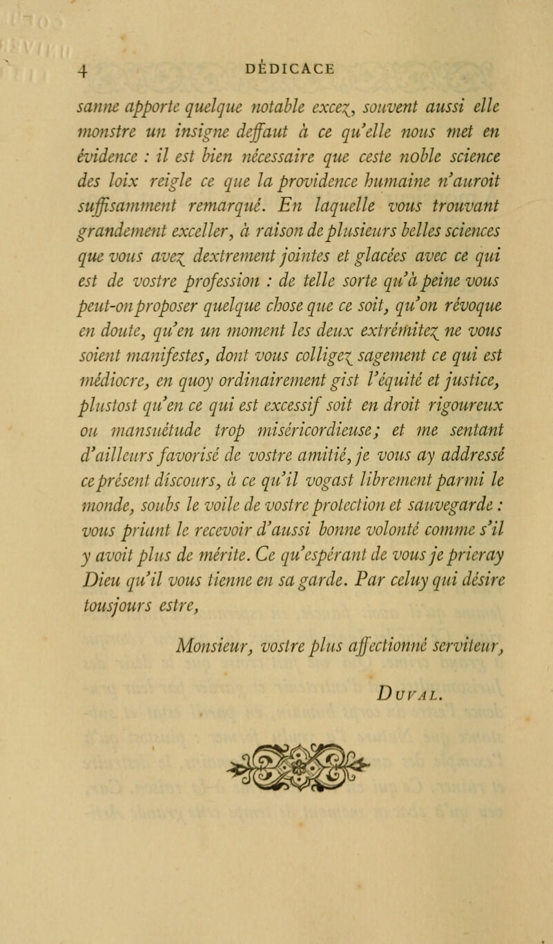 sanm apporte quelque notable exce^, souvent aussi elle monstre un insigne deffaut à ce quelle nous met en évidence : il est bien iiécessaire que ceste noble science des loix reigle ce que la providence humaine nauroit suffisamment remarqué. En laquelle vous trouvant grandement exceller, à raison de plusieurs belles sciences que vous ave^ dextrement jointes et glacées avec ce qui est de vostre profession : de telle sorte qu'à peine vous peut-on proposer quelque chose que ce soit, quon révoque en doute, quen un moment les deux extrémite'^^ ne vous soient manifestes, dont vous collige^^ sagement ce qui est médiocre, en quoy ordinairement gist Véquité et justice, plustost quen ce qui est excessif soit en droit rigoureux ou mansuétude trop miséricordieuse; et me sentant d'ailleurs favorisé de vostre amitié, je vous ay addressé ce présent discours, à ce qu'il vogast librement parmi le monde, soubs le voile de vostre protection et sauvegarde : vous priant le recevoir d'aussi bonne volonté commue s'il y avoit plus de mérite. Ce qu'espérant de vous je prier ay Dieu qu'il vous tienne en sa garde. Par celuy qui désire tousjours cstre, Monsieur, vostre plus affectionné serviteur, DVVAL.