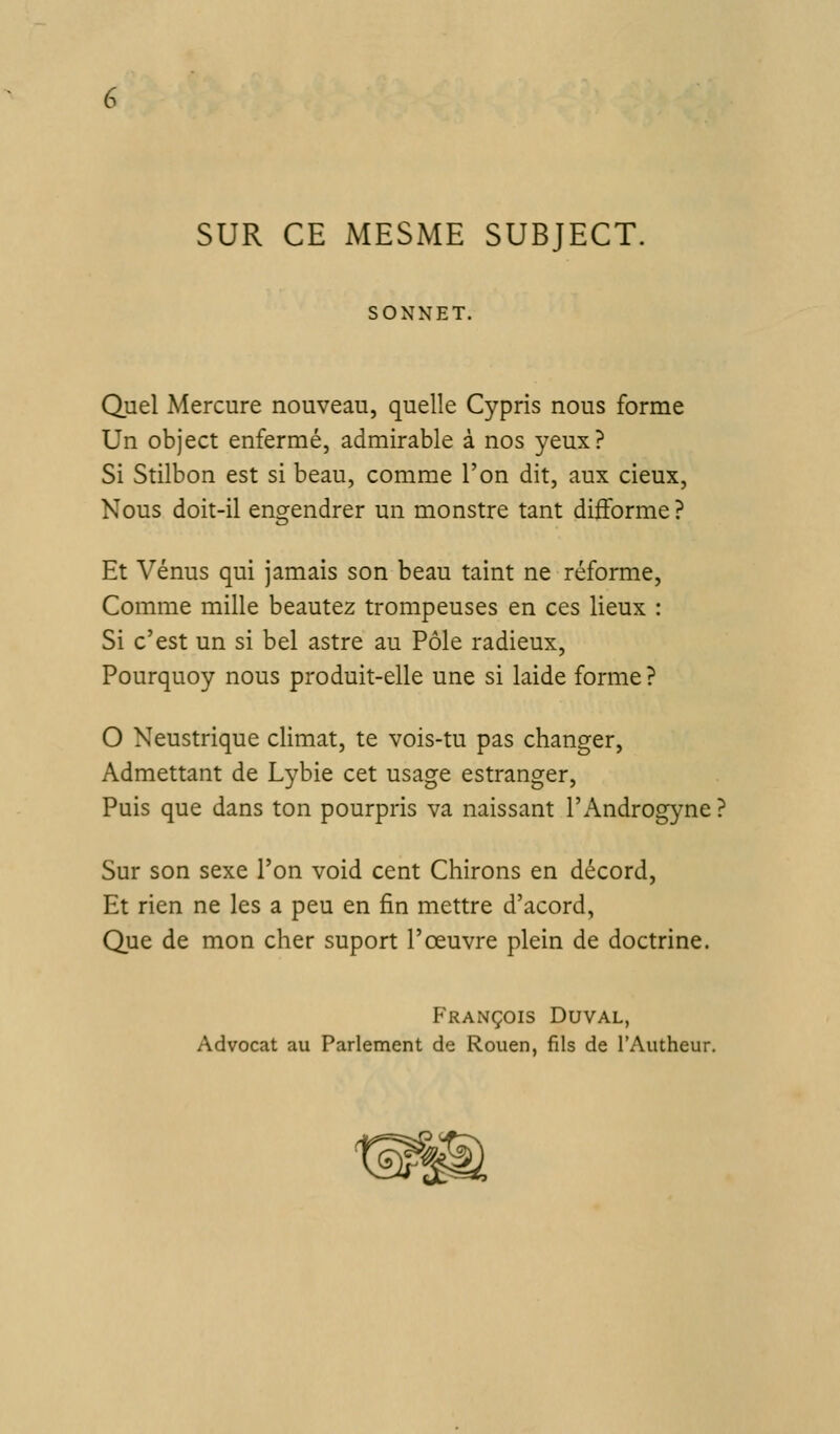 SUR CE MESME SUBJECT. SONNET. Quel Mercure nouveau, quelle Cypris nous forme Un object enfermé, admirable à nos yeux? Si Stilbon est si beau, comme l'on dit, aux cieux. Nous doit-il engendrer un monstre tant difforme ? Et Vénus qui jamais son beau taint ne réforme, Comme mille beautez trompeuses en ces lieux : Si c'est un si bel astre au Pôle radieux, Pourquoy nous produit-elle une si laide forme ? O Neustrique climat, te vois-tu pas changer, Admettant de Lybie cet usage estranger. Puis que dans ton pourpris va naissant l'Androgyne? Sur son sexe l'on void cent Chirons en décord. Et rien ne les a peu en fin mettre d'acord, Que de mon cher suport l'œuvre plein de doctrine. François Duval, Advocat au Parlement de Rouen, fils de TAutheur,