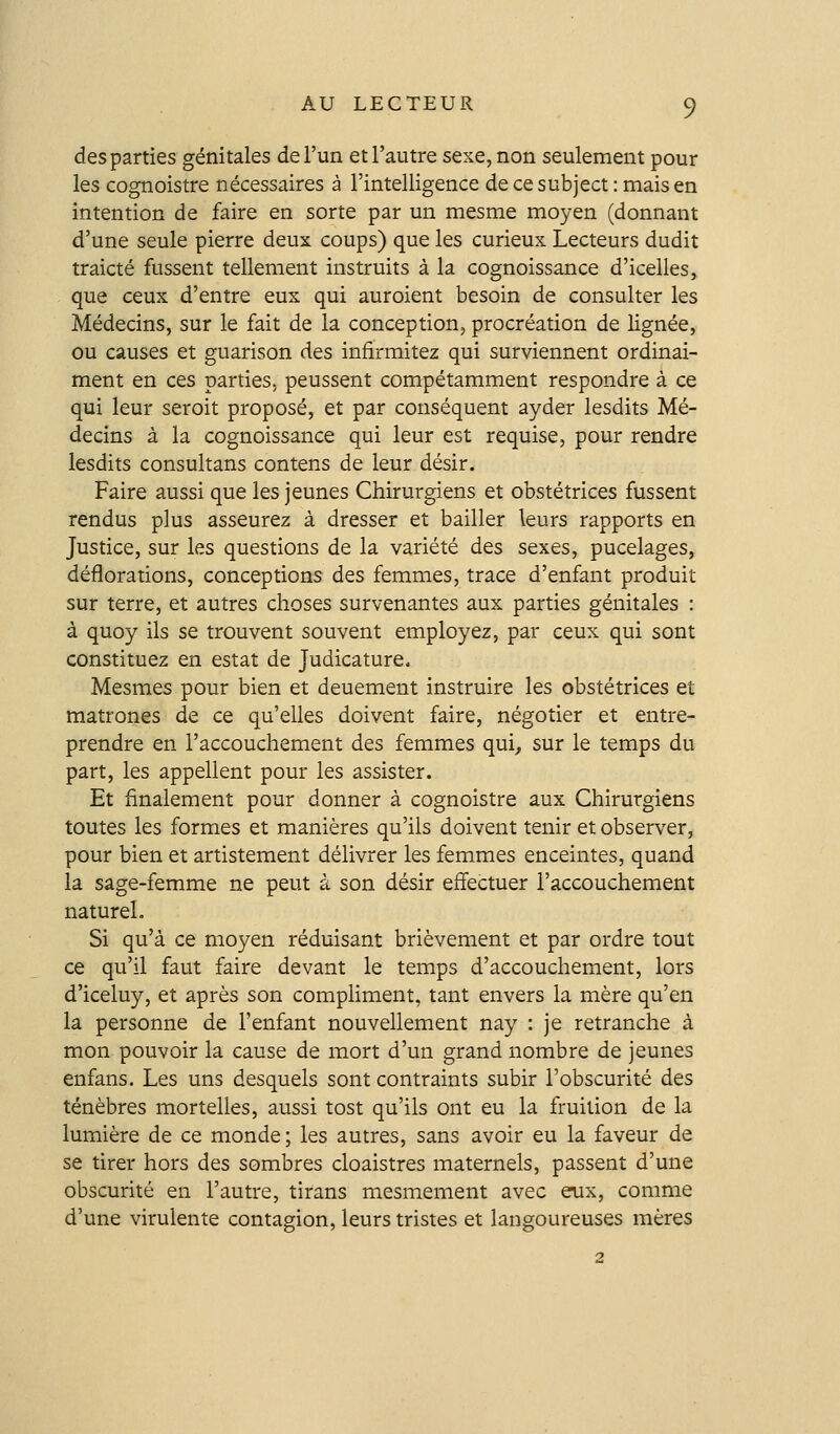 des parties génitales de l'un et l'autre sese,non seulement pour les cognoistre nécessaires à l'intelligence de ce subject : mais en intention de faire en sorte par un mesme moyen (donnant d'une seule pierre deux coups) que les curieux Lecteurs dudit traicté fussent tellement instruits à la cognoissance d'icelles, que ceux d'entre eux qui auroient besoin de consulter les Médecins, sur le fait de la conception, procréation de lignée, ou causes et guarison des infirmitez qui surviennent ordinai- ment en ces parties, peussent compétamment respondre à ce qui leur seroit proposé, et par conséquent ayder lesdits Mé- decins à la cognoissance qui leur est requise, pour rendre lesdits consultans contens de leur désir. Faire aussi que les jeunes Chirurgiens et obstétrices fussent rendus plus asseurez à dresser et bailler leurs rapports en Justice, sur les questions de la variété des sexes, pucelages, déflorations, conceptions des femmes, trace d'enfant produit sur terre, et autres choses survenantes aux parties génitales : à quoy ils se trouvent souvent employez, par ceux qui sont constituez en estât de Judicature. Mesmes pour bien et deuement instruire les obstétrices et matrones de ce qu'elles doivent faire, négotier et entre- prendre en l'accouchement des femmes qui^ sur le temps du part, les appellent pour les assister. Et finalement pour donner à cognoistre aux Chirurgiens toutes les formes et manières qu'ils doivent tenir et observer, pour bien et artistement délivrer les femmes enceintes, quand la sage-femme ne peut à son désir effectuer l'accouchement naturel. Si qu'à ce moyen réduisant brièvement et par ordre tout ce qu'il faut faire devant le temps d'accouchement, lors d'iceluy, et après son compHment, tant envers la mère qu'en la personne de l'enfant nouvellement nay : je retranche à mon pouvoir la cause de mort d'un grand nombre de jeunes enfans. Les uns desquels sont contraints subir l'obscurité des ténèbres mortelles, aussi tost qu'ils ont eu la fruition de la lumière de ce monde ; les autres, sans avoir eu la faveur de se tirer hors des sombres cloaistres maternels, passent d'une obscurité en l'autre, tirans mesmement avec eux, comme d'une virulente contagion, leurs tristes et langoureuses mères