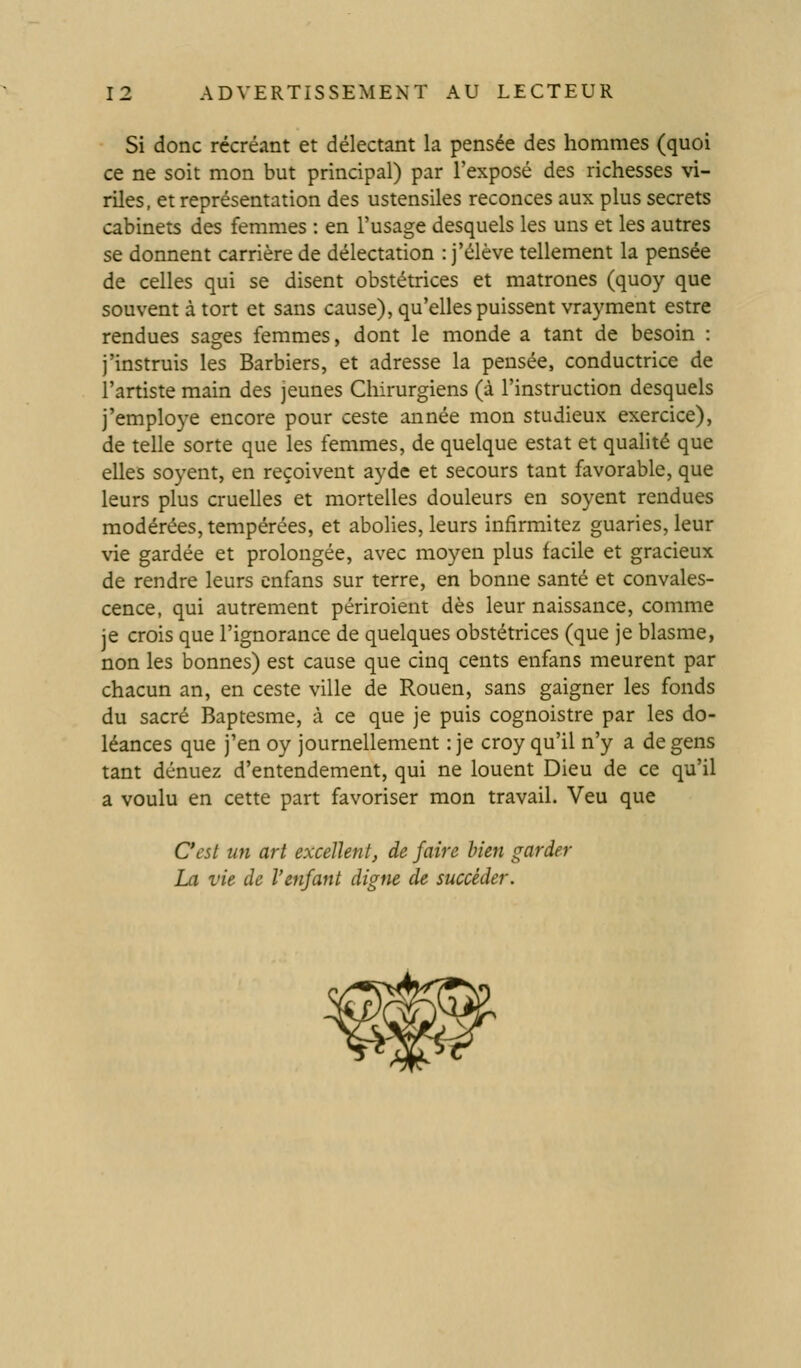 Si donc récréant et délectant la pensée des hommes (quoi ce ne soit mon but principal) par l'exposé des richesses \i- riles, et représentation des ustensiles reconces aux plus secrets cabinets des femmes : en l'usage desquels les uns et les autres se donnent carrière de délectation : j'élève tellement la pensée de celles qui se disent obstétrices et matrones (quoy que souvent à tort et sans cause), qu'elles puissent vrayment estre rendues sages femmes, dont le monde a tant de besoin : j'instruis les Barbiers, et adresse la pensée, conductrice de l'artiste main des jeunes Chirurgiens (à l'instruction desquels j'employé encore pour ceste année mon studieux exercice), de telle sorte que les femmes, de quelque estât et qualité que elles soyent, en reçoivent ayde et secours tant favorable, que leurs plus cruelles et mortelles douleurs en soyent rendues modérées, tempérées, et abolies, leurs infirmitez guaries, leur vie gardée et prolongée, avec moyen plus facile et gracieux de rendre leurs cnfans sur terre, en bonne santé et convales- cence, qui autrement périroient dès leur naissance, comme je crois que l'ignorance de quelques obstétrices (que je blasme, non les bonnes) est cause que cinq cents enfans meurent par chacun an, en ceste ville de Rouen, sans gaigner les fonds du sacré Baptesme, à ce que je puis cognoistre par les do- léances que j'en oy journellement :je croy qu'il n'y a de gens tant dénuez d'entendement, qui ne louent Dieu de ce qu'il a voulu en cette part favoriser mon travail. Veu que C'est un art excellent, de faire bien garder La vie de l'enfant digne de succéder.