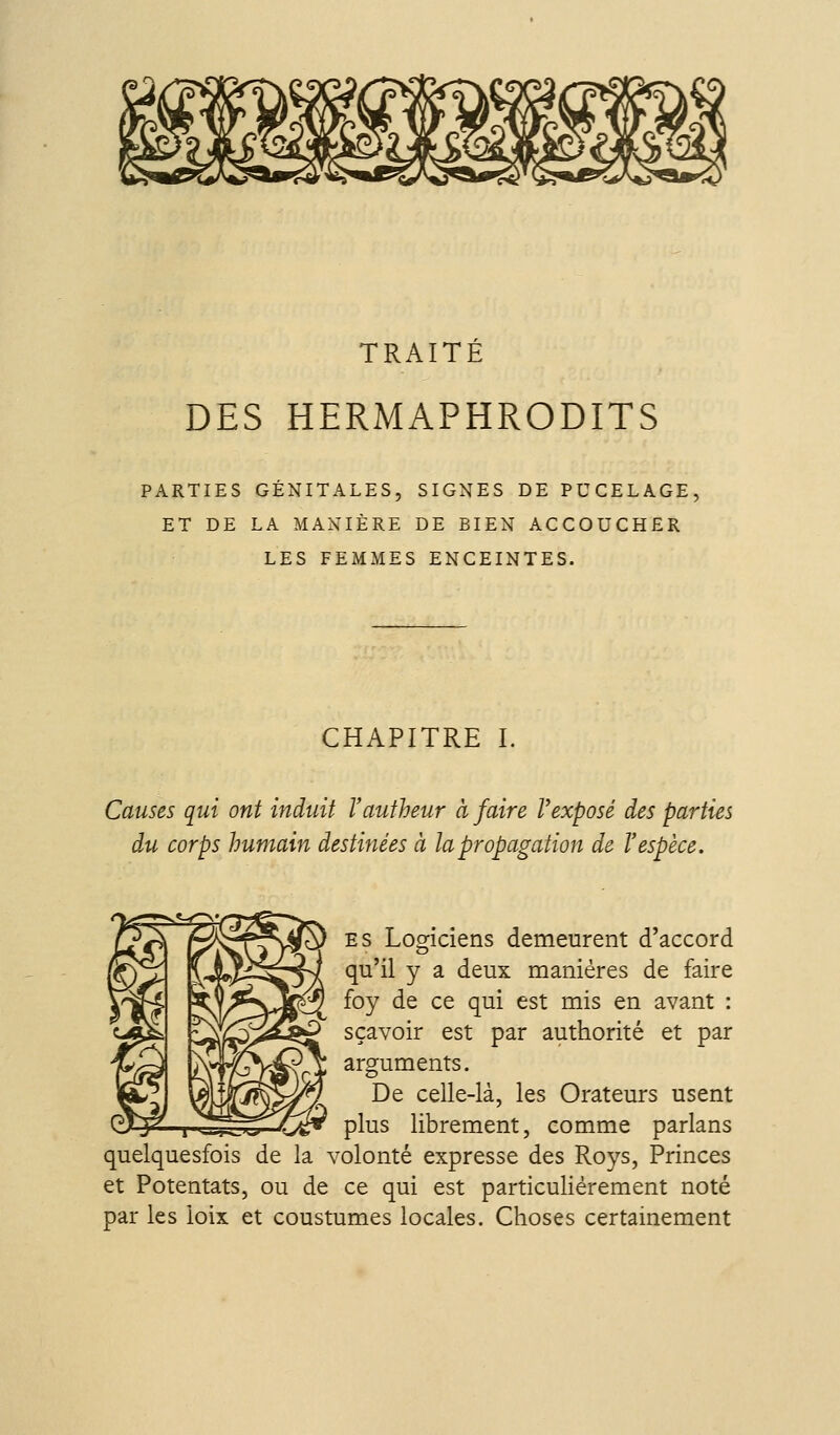 TRAITÉ DES HERMAPHRODITS PARTIES GÉNITALES, SIGNES DE PUCELAGE ET DE LA MANIÈRE DE BIEN ACCOUCHER LES FEMMES ENCEINTES. CHAPITRE I. Causes qui ont induit Vautheur à faire Vexposé des parties du corps humain destinées à la propagation de l'espèce. ES Logiciens demeurent d'accord qu'il y a deux manières de faire foy de ce qui est mis en avant : S ça voir est par authorité et par arguments. De celle-là, les Orateurs usent w-3—ï-^-ïiî^.^;^—^*,- plus librement, comme parlans quelquesfois de la volonté expresse des Roys, Princes et Potentats, ou de ce qui est particulièrement noté par les loix et coustumes locales. Choses certainement