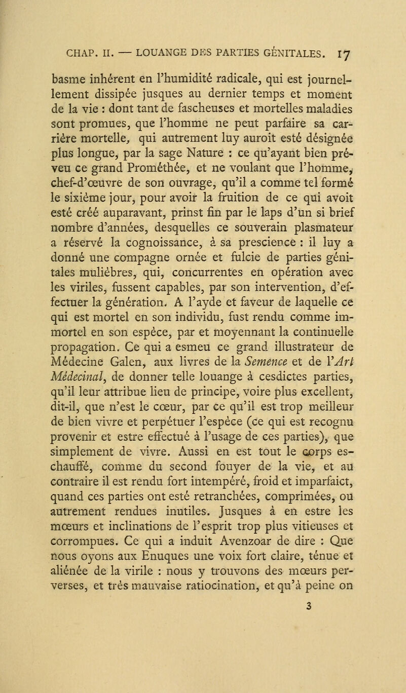 basme inhérent en l'humidité radicale, qui est journel- lement dissipée jusques au dernier temps et moment de la vie : dont tant de fascheuses et mortelles maladies sont promues, que l'homme ne peut parfaire sa car- rière mortelle;, qui autrement luy auroit esté désignée plus longue, par la sage Nature : ce qu'ayant bien pré- veu ce grand Prométhée, et ne voulant que l'homme^ chef-d'œuvre de son ouvrage, qu'il a comme tel formé le sixième jour, pour avoir la fruition de ce qui avoit esté créé auparavant, prinst fin par le laps d'un si brief nombre d'années, desquelles ce souverain plasmateur a réservé la cognoissance, à sa prescience : il luy a donné une compagne ornée et fulcie de parties géni- tales mulièbres, qui, concurrentes en opération avec les viriles, fussent capables, par son intervention, d'ef- fectuer la génération. A l'ayde et faveur de laquelle ce qui est mortel en son individu, fust rendu comme im- mortel en son espèce, par et moyennant la continuelle propagation. Ce qui a esmeu ce grand illustrateur de Médecine Galen, aux livres de la Semence et de VArt Médecinaî, de donner telle louange à cesdictes parties, qu'il leur attribue lieu de principe, voire plus excellent, dit-il, que n'est le cœur, par ce qu'il est trop meilleur de bien vivre et perpétuer l'espèce (ce qui est recognu provenir et estre effectué à l'usage de ces parties), que simplement de vivre. Aussi en est tout le Gorps es- chauffé, comme du second fouyer de la vie, et au contraire il est rendu fort intempéré, froid et imparfaict, quand ces parties ont esté retranchées, comprimées, ou autrement rendues inutiles. Jusques à en estre les mœurs et inclinations de l'esprit trop plus vitieuses et corrompues. Ce qui a induit Avenzoar de dire : Que nous oyons aux Enuques une voix fort claire, ténue et aliénée de la virile : nous y trouvons des mœurs per- verses, et très mauvaise ratiocination, et qu'à peine on