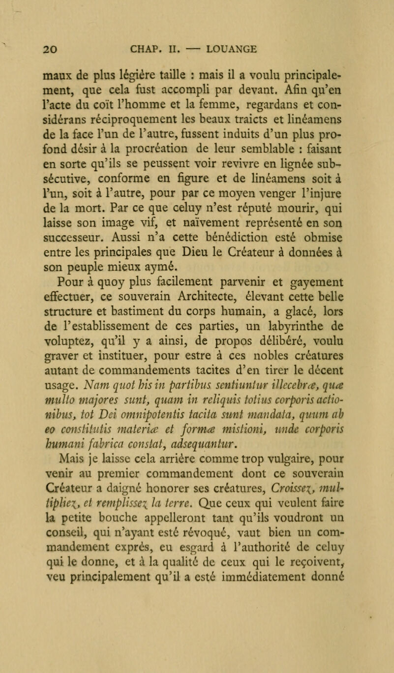 maux de plus légiére taille : mais il a voulu principale- ment, que cela fast accompli par devant. Afin qu'en l'acte du coït l'homme et la femme, regardans et con- sidérans réciproquement les beaux traicts et linéamens de la face l'un de l'autre, fussent induits d'un plus pro- fond désir à la procréation de leur semblable : faisant en sorte qu'ils se peussent voir revivre en lignée sub- sécutive, conforme en figure et de linéamens soit à l'un, soit à l'autre, pour par ce moyen venger l'injure de la mort. Par ce que celuy n'est réputé mourir, qui laisse son image vif, et naïvement représenté en son successeur. Aussi n'a cette bénédiction esté obmise entre les principales que Dieu le Créateur à données à son peuple mieux aymé. Pour à quoy plus facilement parvenir et gayement efi'ectuer, ce souverain Architecte, élevant cette belle structure et bastiment du corps humain, a glacé, lors de l'establissement de ces parties, un labyrinthe de voluptez, qu'il y a ainsi, de propos délibéré, voulu graver et instituer, pour estre à ces nobles créatures autant de commandements tacites d'en tirer le décent usage. Nam qiiot hisin partihiis scntiunîur illccehrce, qua mullo majores sunt, quam in reliquis tot'nis corporisactio- nihus, tôt Dci omnipotentis tacha sunt mandata, quum ah eo constitîitis materia et forma mistioni, tinde corporis humani fabrica constat^ adsequantur. Mais je laisse cela arriére comme trop vulgaire, pour venir au premier commandement dont ce souverain Créateur a daigné honorer ses créatures. Croisse^, muU tiphei, et remplisse^ la terre. Que ceux qui veulent faire la petite bouche appelleront tant qu'ils voudront un conseil, qui n'ayant esté révoqué, vaut bien un com- mandement exprés, eu esgard à l'authorité de celuy qui le donne, et à la qualité de ceux qui le reçoivent, veu principalement qu'il a esté immédiatement donné