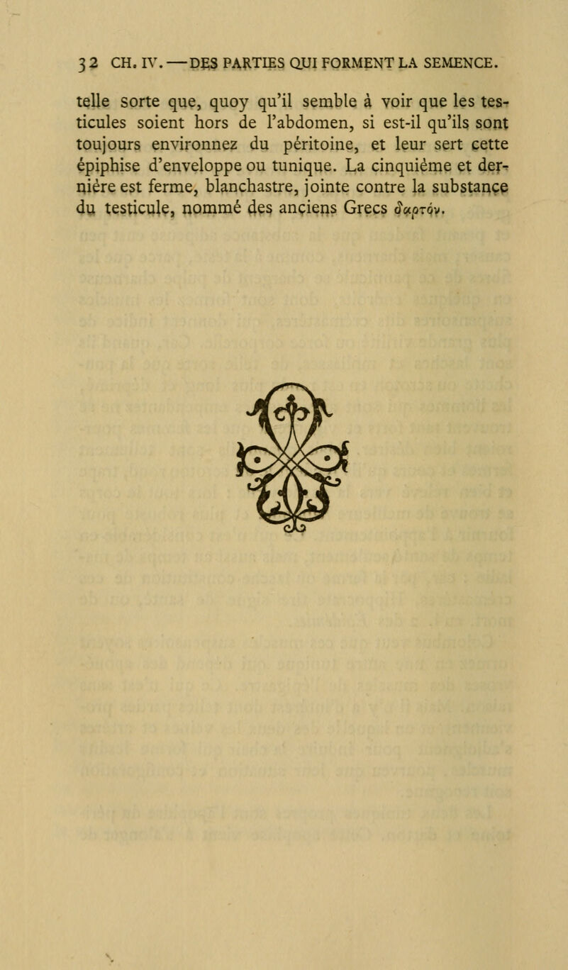 tçlle sorte que, quoy qu'il semble à voir que les tesf ticules soient hors de l'abdomen, si est-il qu'ils sont toujours environnez du péritoine, et leur sert cette épiphise d'enveloppe ou tunique. La cinquième et der^ qiéreest ferme, blanchastre, jointe contre la substance du testicule, nommé 4çs anciens Grecs âupxQv,
