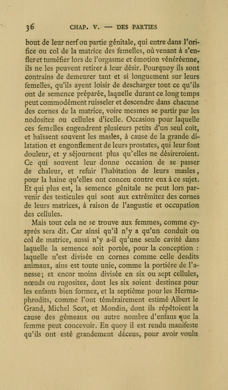 bout de leur nerf ou partie génitale, qui entre dans rori- fice ou col de la matrice des femelles, où venant à s'en- fler et tuméfier lors de l'orgasme et émotion vénéréenne, ils ne les peuvent retirer à leur désir. Pourquoy ils sont contrains de demeurer tant et si longuement sur leurs femelles, qu'ils ayent loisir de descharger tout ce qu'ils ont de semence préparée, laquelle durant ce long temps peut commodément ruisseler et descendre dans chacune des cornes de la matrice, voire mesmes se partir par les nodositez ou cellules d'icelle. Occasion pour laquelle ces femelles engendrent plusieurs petits d'un seul coït, et haïssent souvent les masles, à cause de la grande di- latation et engonflement de leurs prostates, qui leur font douleur, et y séjournent plus qu'elles ne désireroient. Ce qui souvent leur donne occasion de se passer de chaleur, et refuir l'habitation de leurs masles, pour la haine qu'elles ont conceu contre eux à ce sujet. Et qui plus est, la semence génitale ne peut lors par- venir des testicules qui sont aux extrémitez des cornes de leurs matrices, à raison de l'angustie et occupation des cellules. Mais tout cela ne se trouve aux femmes, comme cy- aprés sera dit. Car ainsi qu'il n'y a qu'un conduit ou col de matrice, aussi n'y a-il qu'une seule cavité dans laquelle la semence soit portée, pour la conception : laquelle n'est divisée en cornes comme celle desdits animaux, ains est toute unie, comme la portière de l'a- nesse; et encor moins divisée en six ou sept cellules, nœuds ou rugositez, dont les six soient destinez pour les enfants bien formez, et la septième pour les Hcrma- phrodits, comme l'ont témérairement estimé Albert le Grand, Michel Scot, et Mondin, dont ils répétoient la cause des gémeaux ou autre nombre d'enfans que la femme peut concevoir. En quoy il est rendu manifeste qu'ils ont esté grandement déceus, pour avoir voulu