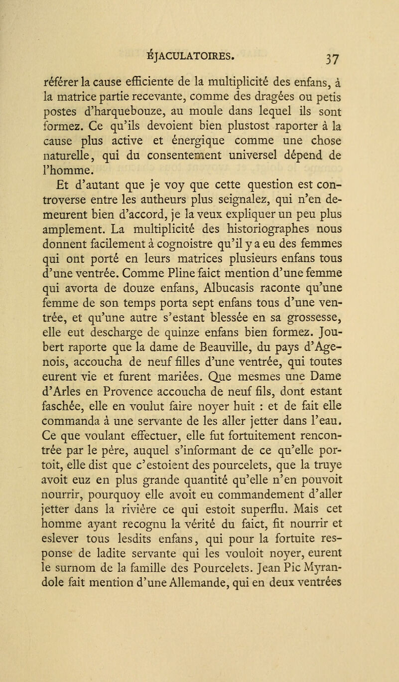 référer la cause efHciente de la multiplicité des enfans, à la matrice partie recevante, comme des dragées ou petis postes d'harquebouze, au moule dans lequel ils sont formez. Ce qu'ils dévoient bien plustost raporter à la cause plus active et énergique comme une chose naturelle, qui du consentement universel dépend de l'homme. Et d'autant que je voy que cette question est con- troverse entre les autheurs plus seignalez, qui n'en de- meurent bien d'accord, je la veux expHquer un peu plus amplement. La multiplicité des historiographes nous donnent facilement à cognoistre qu'il y a eu des femmes qui ont porté en leurs matrices plusieurs enfans tous d'une ventrée. Comme Pline faict mention d'une femme qui avorta de douze enfans, Albucasis raconte qu'une femme de son temps porta sept enfans tous d'une ven- trée, et qu'une autre s'estant blessée en sa grossesse, elle eut descharge de quinze enfans bien formez. Jou- bert raporte que la dame de Beauville, du pays d'Age- nois, accoucha de neuf filles d'une ventrée, qui toutes eurent vie et furent mariées. Que mesmes une Dame d'Arles en Provence accoucha de neuf fils, dont estant faschée, elle en voulut faire noyer huit : et de fait elle commanda à une servante de les aller jetter dans l'eau. Ce que voulant effectuer, elle fat fortuitement rencon- trée par le père, auquel s'informant de ce qu'elle por- toit, elle dist que c'estoient des pourcelets, que la truye avoit euz en plus grande quantité qu'elle n'en pouvoit nourrir, pourquoy elle avoit eu commandement d'aller jetter dans la rivière ce qui estoit superflu. Mais cet homme ayant recognu la vérité du faict, fit nourrir et eslever tous lesdits enfans, qui pour la fortuite res- ponse de ladite servante qui les vouloit noyer, eurent le surnomi de la famille des Pourcelets. Jean Pic Myran- dole fait mention d'une Allemande, qui en deux ventrées