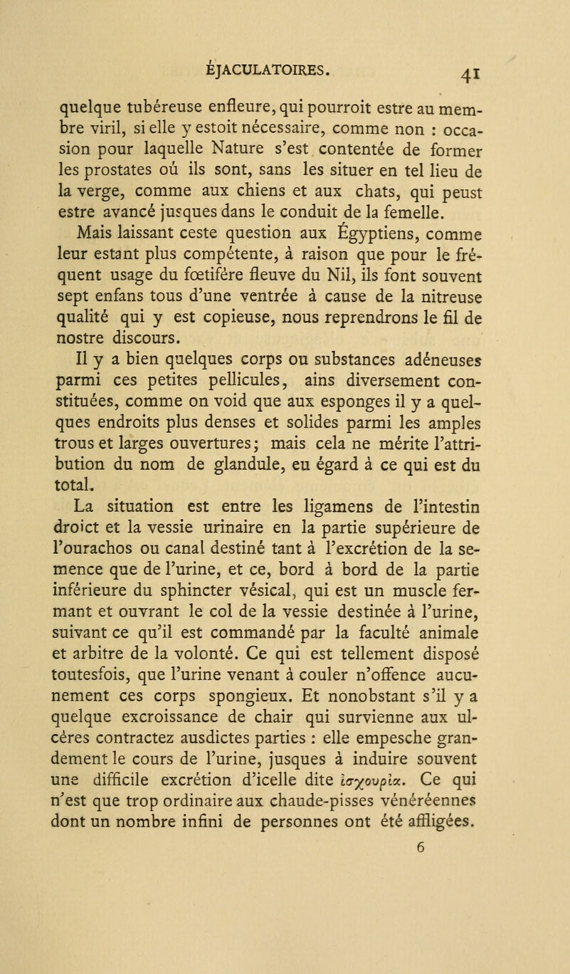 quelque tubéreuse enfleure, qui pourroit estre au mem- bre viril, si elle y estoit nécessaire, comme non : occa- sion pour laquelle Nature s'est contentée de former les prostates où ils sont, sans les situer en tel lieu de la verge, comme aux chiens et aux chats, qui peust estre avancé jusques dans le conduit de la femelle. Mais laissant ceste question aux Égyptiens, comme leur estant plus compétente, à raison que pour le fré- quent usage du fœtifére fleuve du Nil, ils font souvent sept enfans tous d'une ventrée à cause de la nitreuse qualité qui y est copieuse, nous reprendrons le fil de nostre discours. Il y a bien quelques corps ou substances adéneuses parmi ces petites pellicules, ains diversement con- stituées, comme on void que aux esponges il y a quel- ques endroits plus denses et solides parmi les amples trous et larges ouvertures ; mais cela ne mérite l'attri- bution du nom de glandule, eu égard à ce qui est du total. La situation est entre les ligamens de l'intestin droict et la vessie urinaire en la partie supérieure de l'ourachos ou canal destiné tant à l'excrétion de la se- mence que de l'urine, et ce, bord à bord de la partie inférieure du sphincter vésical, qui est un muscle fer- mant et ouvrant le col de la vessie destinée à l'urine, suivant ce qu'il est commandé par la faculté animale et arbitre de la volonté. Ce qui est tellement disposé toutesfois, que l'urine venant à couler n'offence aucu- nement ces corps spongieux. Et nonobstant s'il y a quelque excroissance de chair qui survienne aux ul- cères contractez ausdictes parties : elle empesche gran- dement le cours de l'urine, jusques à induire souvent une difficile excrétion d'icelle dite ia'xovpicc. Ce qui n'est que trop ordinaire aux chaude-pisses vénéréennes dont un nombre infini de personnes ont été affligées.