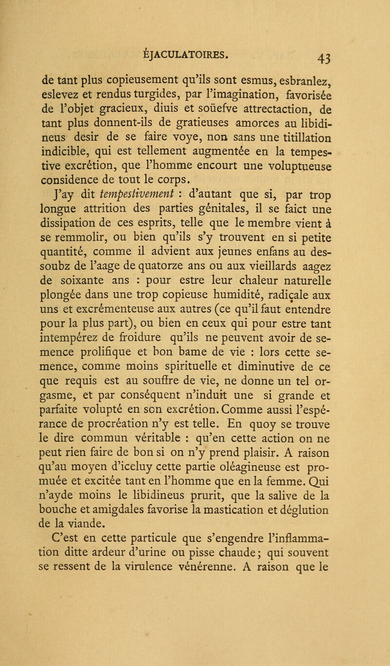 de tant plus copieusement qu'ils sont esmus, esbranlez, eslevez et rendus turgides, par l'imagination, favorisée de l'objet gracieux, diuis et soûefve attrectaction, de tant plus donnent-ils de gratieuses amorces au libidi- neus désir de se faire voye, non sans une titillation indicible, qui est tellement augmentée en la tempes- tive excrétion, que l'homme encourt une voluptueuse considence de tout le corps. J'ay dit tempestivement : d'autant que si, par trop longue attrition des parties génitales, il se faict une dissipation de ces esprits, telle que le membre vient à se remmolir, ou bien qu'ils s'y trouvent en si petite quantité, comme il advient aux jeunes enfans au des- soubz de l'aage de quatorze ans ou aux vieillards aagez de soixante ans : pour estre leur chaleur naturelle plongée dans une trop copieuse humidité, radicale aux uns et excrémenteuse aux autres (ce qu'il faut entendre pour la plus part), ou bien en ceux qui pour estre tant intempérez de froidure qu'ils ne peuvent avoir de se- mence prolifique et bon bame de vie : lors cette se- mence, comme moins spirituelle et diminutive de ce que requis est au souâre de vie, ne donne un tel or- gasme, et par conséquent n'induit une si grande et parfaite volupté en son excrétion. Comme aussi l'espé- rance de procréation n'y est telle. En quoy se trouve le dire commun véritable : qu'en cette action on ne peut rien faire de bon si on n'y prend plaisir. A raison qu'au moyen d'iceluy cette partie oléagineuse est pro- muée et excitée tant en l'homme que en la femme. Qui n'ayde moins le libidineus prurit, que la salive de la bouche et amigdales favorise la mastication et déglution de la viande. C'est en cette particule que s'engendre l'inflamma- tion ditte ardeur d'urine ou pisse chaude ; qui souvent se ressent de la virulence vénérenne. A raison que le