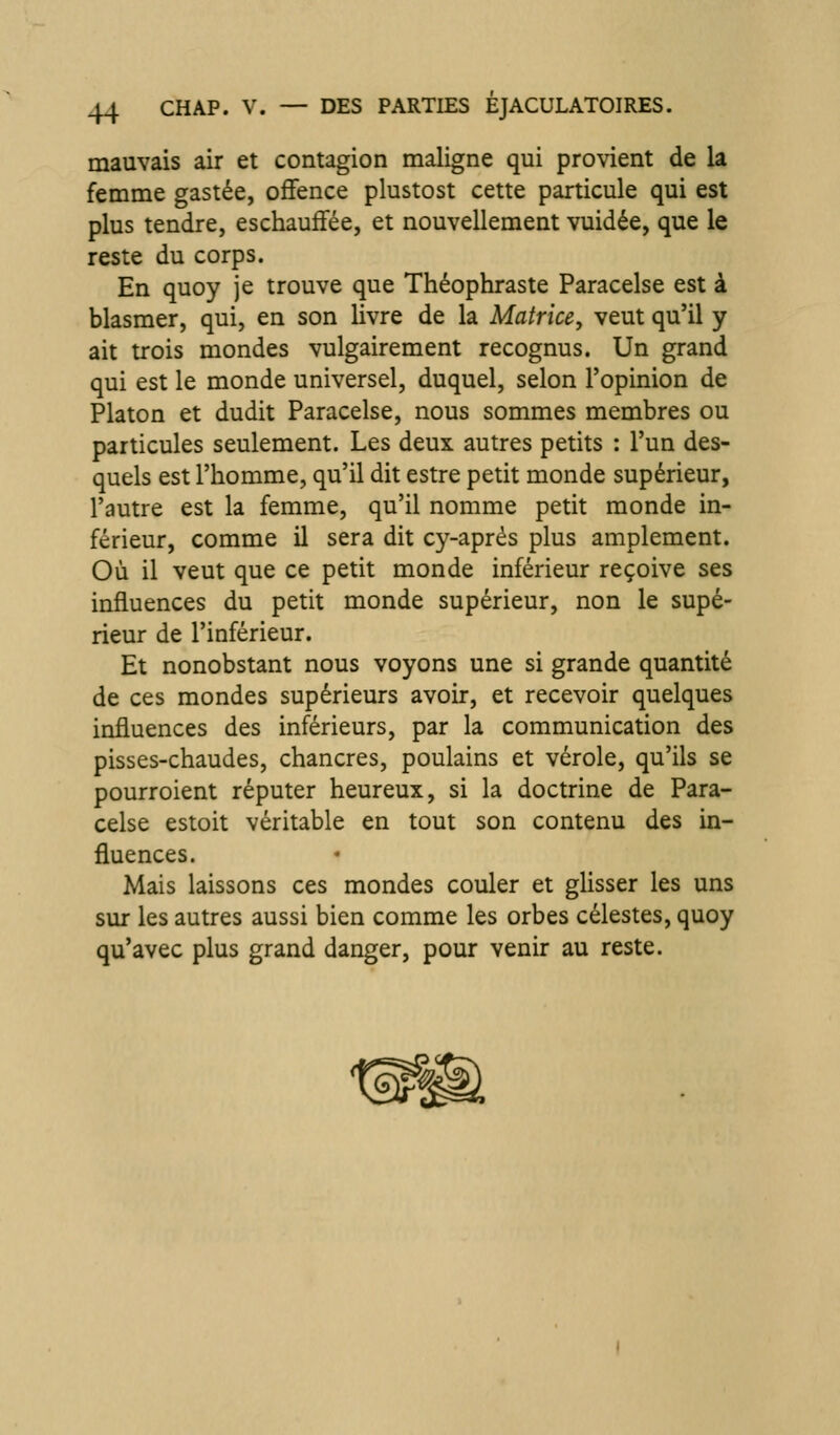 mauvais air et contagion maligne qui provient de la femme gastée, offence plustost cette particule qui est plus tendre, eschauffée, et nouvellement vuidée, que le reste du corps. En quoy je trouve que Théophraste Paracelse est à blasmer, qui, en son livre de la Matrice, veut qu'il y ait trois mondes vulgairement recognus. Un grand qui est le monde universel, duquel, selon l'opinion de Platon et dudit Paracelse, nous sommes membres ou particules seulement. Les deux autres petits : l'un des- quels est l'homme, qu'il dit estre petit monde supérieur, l'autre est la femme, qu'il nomme petit monde in- férieur, comme il sera dit cy-aprés plus amplement. Où il veut que ce petit monde inférieur reçoive ses influences du petit monde supérieur, non le supé- rieur de l'inférieur. Et nonobstant nous voyons une si grande quantité de ces mondes supérieurs avoir, et recevoir quelques influences des inférieurs, par la communication des pisses-chaudes, chancres, poulains et vérole, qu'ils se pourroient réputer heureux, si la doctrine de Para- celse estoit véritable en tout son contenu des in- fluences. Mais laissons ces mondes couler et ghsser les uns sur les autres aussi bien comme les orbes célestes, quoy qu'avec plus grand danger, pour venir au reste.