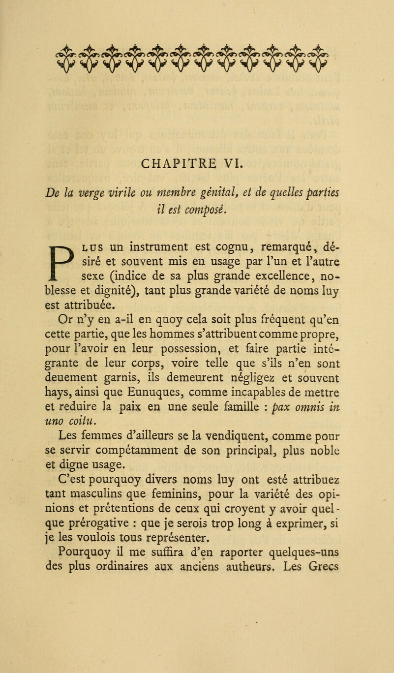 cwSit <:»Sgr5 coSS^ <;^^ CHAPITRE VI. De la verge virile ou membre génital, et de quelles parties il est composé. PLUS un instrument est cognu, remarqué, dé- siré et souvent mis en usage par l'un et l'autre sexe (indice de sa plus grande excellence, no- blesse et dignité), tant plus grande variété de noms luy est attribuée. Or n'y en a-il en quoy cela soit plus fréquent qu'en cette partie, que les hommes s'attribuent comme propre, pour l'avoir en leur possession, et faire partie inté- grante de leur corps, voire telle que s'ils n'en sont deuement garnis, ils demeurent négligez et souvent hays, ainsi que Eunuques, comme incapables de mettre et réduire la paix en une seule famille : pax omnis in uno coitu. Les femmes d'ailleurs se la vendiquent, comme pour se servir compétamment de son principal, plus noble et digne usage. C'est pourquoy divers noms luy ont esté attribuez tant masculins que féminins, pour la variété des opi- nions et prétentions de ceux qui croyent y avoir quel- que prérogative : que je serois trop long à exprimer, si je les voulois tous représenter. Pourquoy il me suffira d'en raporter quelques-uns des plus ordinaires aux anciens autheurs. Les Grecs