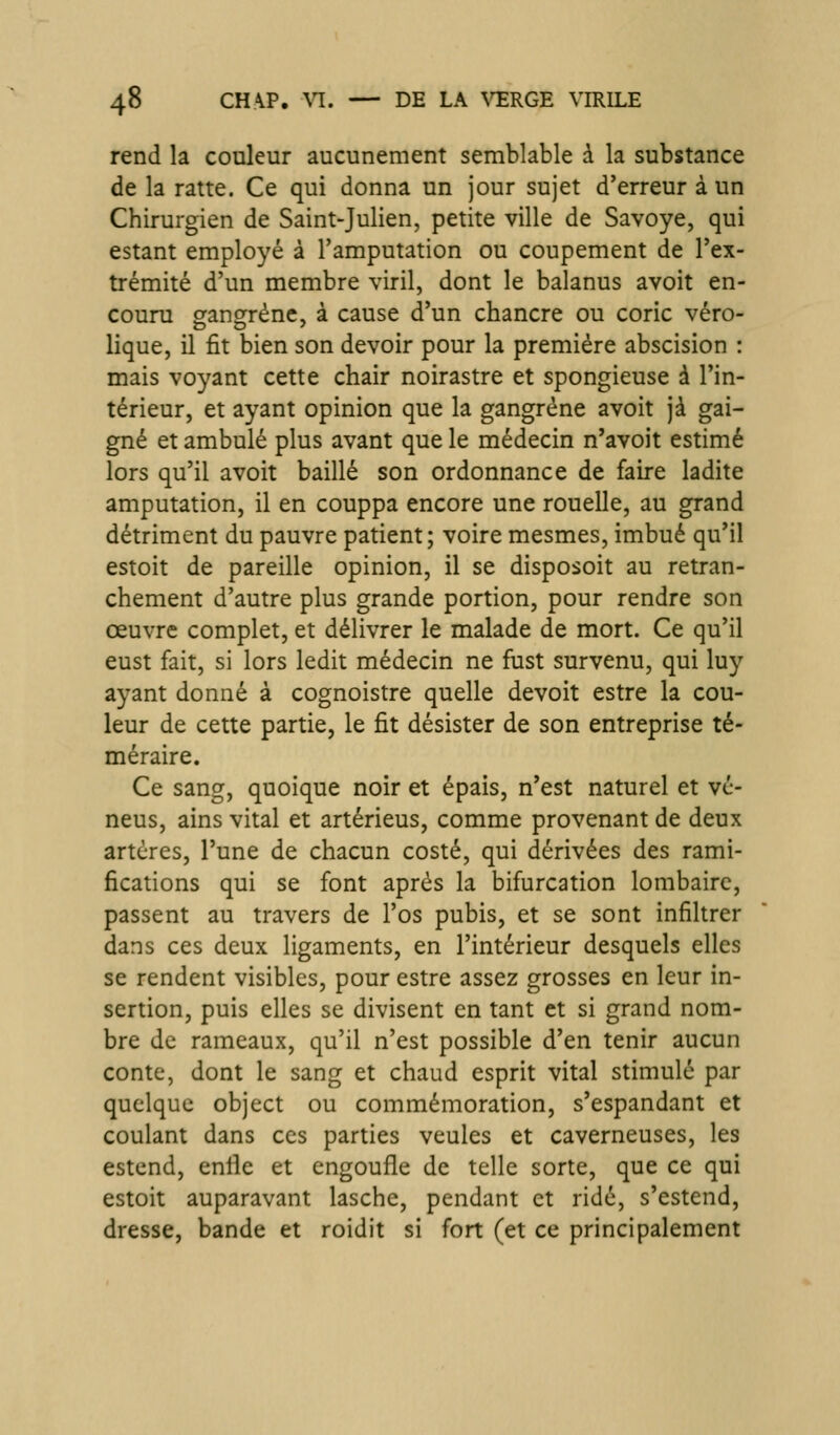 rend la couleur aucunement semblable à la substance de la ratte. Ce qui donna un jour sujet d'erreur à un Chirurgien de Saint-Julien, petite ville de Savoye, qui estant employé à l'amputation ou coupement de l'ex- trémité d'un membre viril, dont le balanus avoit en- couru sfangrénc, à cause d'un chancre ou coric véro- DO ' lique, il fit bien son devoir pour la première abscision : mais voyant cette chair noirastre et spongieuse à l'in- térieur, et ayant opinion que la gangrène avoit jà gai- gné et ambulé plus avant que le médecin n'avoit estimé lors qu'il avoit baillé son ordonnance de faire ladite amputation, il en couppa encore une rouelle, au grand détriment du pauvre patient; voire mesmes, imbué qu'il estoit de pareille opinion, il se disposoit au retran- chement d'autre plus grande portion, pour rendre son œuvre complet, et délivrer le malade de mort. Ce qu'il eust fait, si lors ledit médecin ne fust survenu, qui luy ayant donné à cognoistre quelle devoit estre la cou- leur de cette partie, le fit désister de son entreprise té- méraire. Ce sang, quoique noir et épais, n'est naturel et vc- neus, ains vital et artérieus, comme provenant de deux artères, l'une de chacun costé, qui dérivées des rami- fications qui se font après la bifurcation lombaire, passent au travers de l'os pubis, et se sont infiltrer dans ces deux ligaments, en l'intérieur desquels elles se rendent visibles, pour estre assez grosses en leur in- sertion, puis elles se divisent en tant et si grand nom- bre de rameaux, qu'il n'est possible d'en tenir aucun conte, dont le sang et chaud esprit vital stimulé par quelque object ou commémoration, s'espandant et coulant dans ces parties veules et caverneuses, les estend, enfle et engoufle de telle sorte, que ce qui estoit auparavant lasche, pendant et ridé, s'estend, dresse, bande et roidit si fort (et ce principalement