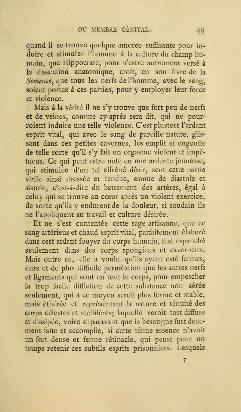 quand il se trouve quelque amorce suffisante pour in- duire et stimuler l'homme à la culture du champ hu- main, que Hippocrate, pour n'estre autrement versé à la dissection anatomique, croit, en son livre de la Semence, que tous les nerfs de l'homme, avec le sang, soient portez à ces parties, pour y employer leur force et violence. Mais à la vérité il ne s'y trouve que fort peu de nerfs et de veines, comme cy-aprés sera dit, qui ne pour- roient induire une telle violence. C'est plustost Fardant esprit vital, qui avec le sang de pareille nature, ghs- sant dans ces petites cavernes, les emplit et engouile de telle sorte qu'il s'y fait un orgasme violent et impé- tueus. Ge qui peut estre noté en une ardente jeunesse, qui stimulée d'un tel effréné désir, sent cette partie virile ainsi dressée et tendue, esmue de diastole et sistole, c'est-à-dire du battement des artères, égal à celuy qui se trouve au cœur après un violent exercice, de sorte qu'ils y endurent de la douleur, si soudain ils ne l'appliquent au travail et culture désirée. Et ne s'est contentée cette sage artisanne, que ce sang artérieus et chaud esprit vital, parfaitement élaboré dans cest ardant fouyer du corps humain, fust espanché seulement dans des corps spongieux et caverneux. Mais outre ce, elle a voulu qu'ils ayent esté fermes, durs et de plus difficile perméation que les autres nerfs et hgaments qui sont en tout le corps, pour empescher la trop facile diffiation de cette substance non aérée seulement, qui à ce moyen seroit plus ferme et stable, mais éthérée et représentant la nature et ténuité des corps célestes et stelliféres; laquelle seroit tost difîuse et dissipée, voire auparavant que la besongne fust deue- ment faite et accomplie, si cette ténue essence n'avoit un fort dense et ferme rétinacle, qui peust pour un temps retenir ces subtils esprits prisonniers. Lesquels 7