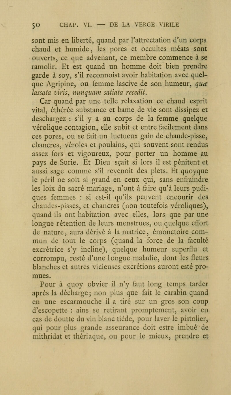 sont mis en liberté, quand par l'attrectation d'un corps chaud et humide, les pores et occultes méats sont ouverts, ce que advenant, ce membre commence à se ramolir. Et est quand un homme doit bien prendre garde à soy, s'il reconnoist avoir habitation avec quel- que Agripine, ou femme lascive de son humeur, qua lassata vins, nunqtiam satiata recedit. Car quand par une telle relaxation ce chaud esprit vital, éthérée substance et bame de vie sont dissipez et deschargez : s'il y a au corps de la femme quelque véroHque contagion, elle subit et entre facilement dans ces pores, ou se fait un luctueux gain de chaude-pisse, chancres, véroles et poulains, qui souvent sont rendus assez fors et vigoureux, pour porter un homme au pays de Surie. Et Dieu sçait si lors il est pénitent et aussi sage comme s'il revenoit des plets. Et quoyque le péril ne soit si grand en ceux qui, sans enfraindre les loix du sacré mariage, n'ont à faire qu'à leurs pudi- ques femmes : si est-il qu'ils peuvent encourir des chaudes-pisses, et chancres (non toutefois véroliques), quand ils ont habitation avec elles, lors que par une longue rétention de leurs menstrues, ou quelque eôbrt de nature, aura dérivé à la matrice, émonctoire com- mun de tout le corps (quand la force de la faculté excrétrice s'y incline), quelque humeur superflu et corrompu, resté d'une longue maladie, dont les fleurs blanches et autres vicieuses excrétions auront esté pro- mues. Pour à quoy obvier il n'y faut long temps tarder après la décharge ; non plus que fait le carabin quand en une escarmouche il a tiré sur un gros son coup d'escopette : ains se retirant promptement, avoir en cas de douttc du vin blanc tiède, pour laver le pistolier, qui pour plus grande asseurance doit estre imbué de mithridat et thériaque, ou pour le mieux, prendre et