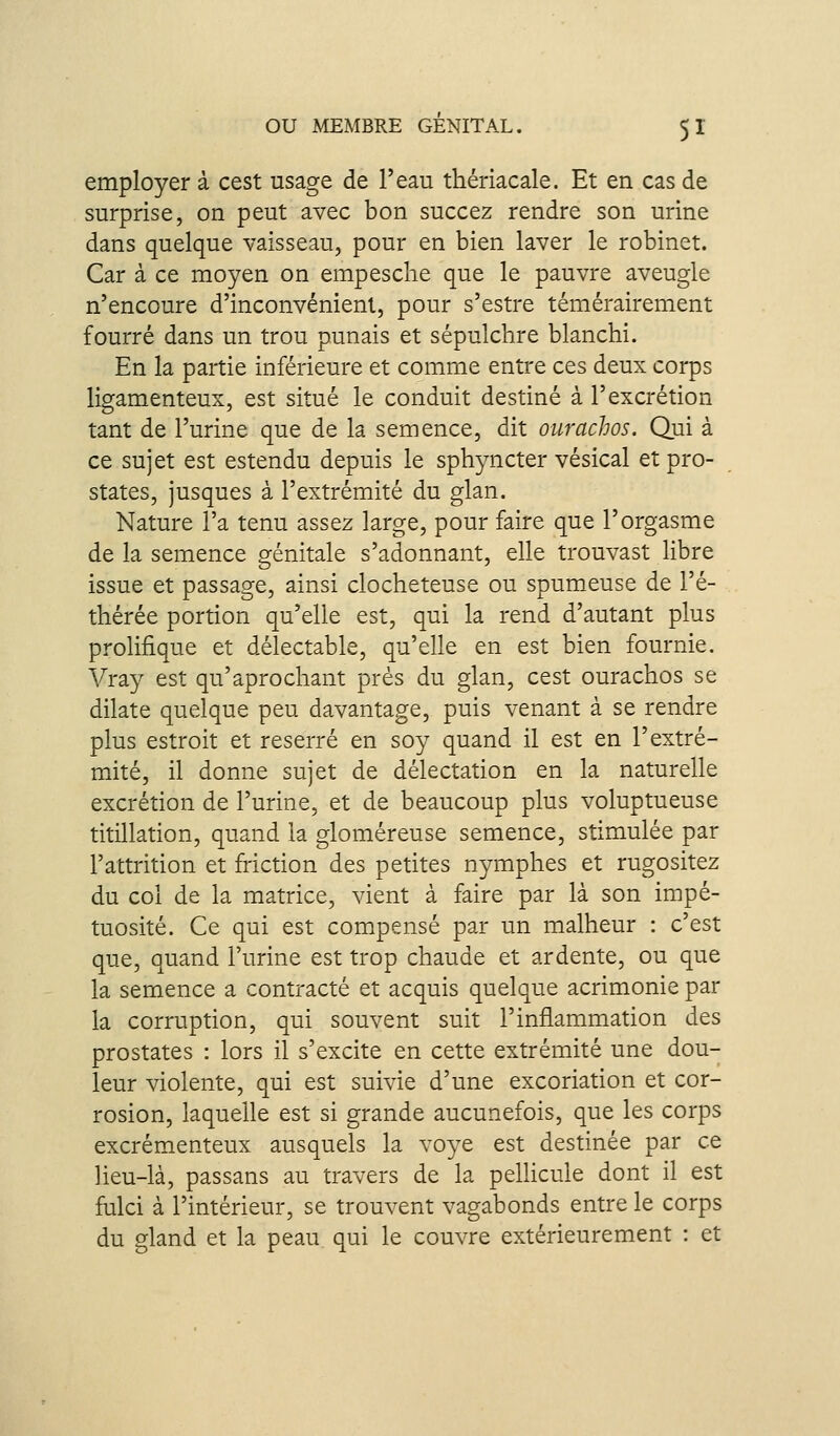 employer à cest usage de l'eau thériacale. Et en cas de surprise, on peut avec bon succez rendre son urine dans quelque vaisseau, pour en bien laver le robinet. Car à ce moyen on empesche que le pauvre aveugle n'encoure d'inconvénient, pour s'estre témérairement fourré dans un trou punais et sépulchre blanchi. En la partie inférieure et comme entre ces deux corps ligamenteux, est situé le conduit destiné à l'excrétion tant de l'urine que de la semence, dit ourachos. Qui à ce sujet est estendu depuis le sphyncter vésical et pro- states, jusques à l'extrémité du glan. Nature l'a tenu assez large, pour faire que l'orgasme de la semence génitale s'adonnant, elle trouvast libre issue et passage, ainsi clocheteuse ou spumeuse de l'é- thérée portion qu'elle est, qui la rend d'autant plus prolifique et délectable, qu'elle en est bien fournie. Vray est qu'aprochant prés du glan, cest ourachos se dilate quelque peu davantage, puis venant à se rendre plus estroit et reserré en soy quand il est en l'extré- mité, il donne sujet de délectation en la naturelle excrétion de l'urine, et de beaucoup plus voluptueuse titillation, quand la gloméreuse semence, stimulée par l'attrition et friction des petites nymphes et rugositez du col de la matrice, vient à faire par là son impé- tuosité. Ce qui est compensé par un malheur : c'est que, quand l'urine est trop chaude et ardente, ou que la semence a contracté et acquis quelque acrimonie par la corruption, qui souvent suit l'inflammation des prostates : lors il s'excite en cette extrémité une dou- leur violente, qui est suivie d'une excoriation et cor- rosion, laquelle est si grande aucunefois, que les corps excrémenteux ausquels la voye est destinée par ce lieu-là, passans au travers de la pellicule dont il est fulci à l'intérieur, se trouvent vagabonds entre le corps du gland et la peau qui le couvre extérieurement : et