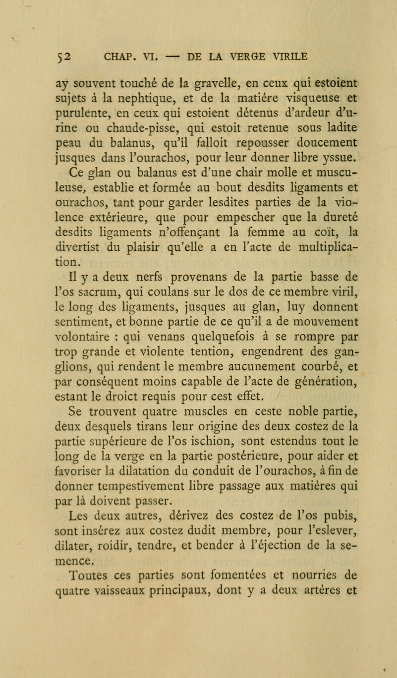 ay souvent touché de la gravelle, en ceux qui estoient sujets à la nephtique, et de la matière visqueuse et purulente, en ceux qui estoient détenus d'ardeur d'u- rine ou chaude-pisse, qui estoit retenue sous ladite peau du balanus, qu'il falloit repousser doucement jusques dans l'ourachos, pour leur donner libre yssue. Ce glan ou balanus est d'une chair molle et muscu- leuse, establie et formée au bout desdits ligaments et ourachos, tant pour garder lesdites parties de la vio- lence extérieure, que pour empescher que la dureté desdits ligaments n'ofFençant la femme au coït, la divertist du plaisir qu'elle a en l'acte de multiplica- tion. Il y a deux nerfs provenans de la partie basse de l'os sacrum, qui coulans sur le dos de ce membre viril, le long des ligaments, jusques au glan, luy donnent sentiment, et bonne partie de ce qu'il a de mouvement volontaire : qui venans quelquefois à se rompre par trop grande et violente tention, engendrent des gan- ghons, qui rendent le membre aucunement courbé, et par conséquent moins capable de l'acte de génération, estant le droict requis pour cest effet. Se trouvent quatre muscles en ceste noble partie, deux desquels tirans leur origine des deux costez de la partie supérieure de l'os ischion, sont estendus tout le long de la verge en la partie postérieure, pour aider et favoriser la dilatation du conduit de l'ourachos, afin de donner tempestivement libre passage aux matières qui par là doivent passer. Les deux autres, dérivez des costez de l'os pubis, sont insérez aux costez dudit membre, pour l'eslever, dilater, roidir, tendre, et bcndcr à l'éjection de la se- mence. Toutes ces parties sont fomentées et nourries de quatre vaisseaux principaux, dont y a deux artères et