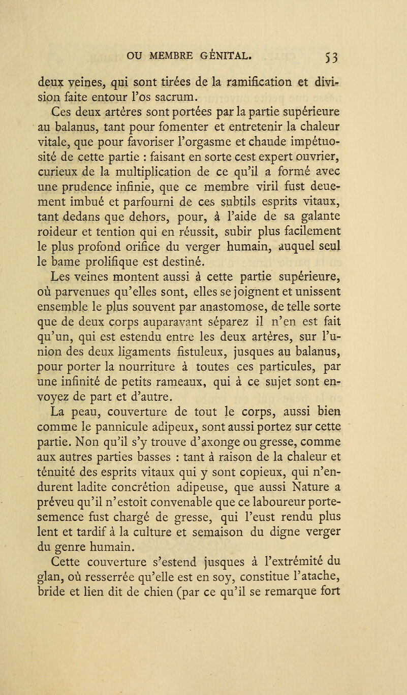 deux veines, qui sont tirées de la ramification et divi- sion faite entour l'os sacrum. Ces deux artères sont portées par la partie supérieure au balanus, tant pour fomenter et entretenir la chaleur vitale, que pour favoriser l'orgasme et chaude impétuo- sité de cette partie : faisant en sorte cest expert ouvrier, curieux de la multiplication de ce qu'il a formé avec une prudence infinie, que ce membre viril fust deue- ment imbué et parfourni de ces subtils esprits vitaux, tant dedans que dehors, pour, à l'aide de sa galante roideur et tention qui en réussit, subir plus facilement le plus profond orifice du verger humain, auquel seul le bame prolifique est destiné. Les veines montent aussi à cette partie supérieure, où parvenues qu'elles sont, elles se joignent et unissent ensemble le plus souvent par anastomose, de telle sorte que de deux corps auparavant séparez il n'en est fait qu'un, qui est estendu entre les deux artères, sur l'u- nion des deux ligaments fistuleux, jusques au balanus, pour porter la nourriture à toutes ces particules, par une infinité de petits rameaux, qui à ce sujet sont en- voyez de part et d'autre, La peau, couverture de tout le corps, aussi bien comme le pannicule adipeux, sont aussi portez sur cette partie. Non qu'il s'y trouve d'axonge ou gresse, comme aux autres parties basses : tant à raison de la chaleur et ténuité des esprits vitaux qui y sont copieux, qui n'en- durent ladite concrétion adipeuse, que aussi Nature a préveu qu'il n'estoit convenable que ce laboureur porte- semence fust chargé de gresse, qui l'eust rendu plus lent et tardif à la culture et semaison du digne verger du genre humain. Cette couverture s'estend jusques à l'extrémité du glan, où resserrée qu'elle est en soy, constitue l'atache, bride et lien dit de chien (par ce qu'il se remarque fort