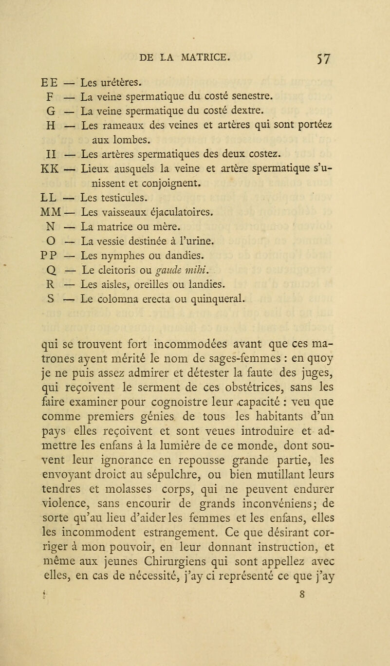 EE — Les uretères. F — La veine spermatique du costé senestre. G — La veine spermatique du costé dextre. H — Les rameaux des veines et artères qui sont portéez aux lombes. II — Les artères spermatiques des deux costez. KK — Lieux ausquels la veine et artère spermatique s'u- nissent et conjoignent. LL — Les testicules. MM — Les vaisseaux éjaculatoires. N — La matrice ou mère. O — La vessie destinée à l'urine. P P — Les nymphes ou dandies. Q — Le cleitoris ou gaiicle mihi. R — Les aisles, oreilles ou landies. S — Le colomna erecta ou quinqueral. qui se trouvent fort incommodées avant que ces ma- trones ayent mérité le nom de sages-femmes : en quoy je ne puis assez admJrer et détester la faute des juges, qui reçoivent le serment de ces obstétrices, sans les faire examiner pour cognoistre leur .capacité : veu que comme premiers génies de tous les habitants d'un pays elles reçoivent et sont veues introduire et ad- mettre les enfans à la lumière de ce monde, dont sou- vent leur ignorance en repousse grande partie, les envoyant droict au sépulchre, ou bien mutillant leurs tendres et molasses corps, qui ne peuvent endurer violence, sans encourir de grands inconvéniens ; de sorte qu'au lieu d'aider les femmes et les enfans, elles les incommodent estrangement. Ce que désirant cor- riger à mon pouvoir, en leur donnant instruction, et même aux jeunes Chirurgiens qui sont appeliez avec elles, en cas de nécessité, j'ay ci représenté ce que j'ay