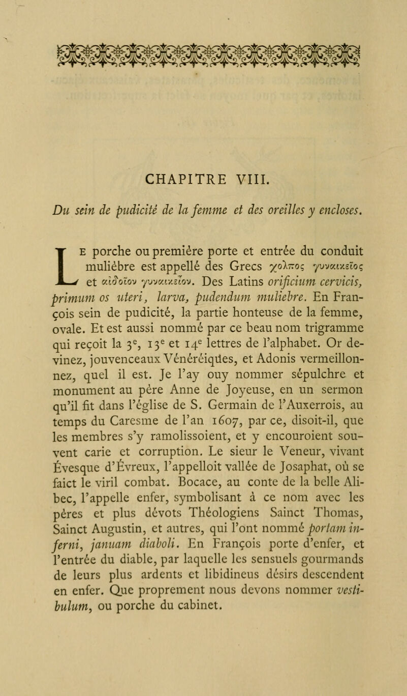 CHAPITRE VIII. Du sein de pudicité de la femme et des oreilles y encloses. LE porche ou première porte et entrée du conduit muliébre est appelle des Grecs 'xolrzoç yuvatxstoç et «t^otov yuvaf/îtov. Des Latins orificium cervicis, primum os uteri, larva, pudendum muliehre. En Fran- çois sein de pudicité, la partie honteuse de la femme, ovale. Et est aussi nommé par ce beau nom trigramme qui reçoit la 3^, 13^ et 14^ lettres de l'alphabet. Or de- vinez, jouvenceaux VénéréiqUes, et Adonis vermeillon- nez, quel il est. Je l'ay ouy nommer sépulchre et monument au père Anne de Joyeuse, en un sermon qu'il fit dans l'église de S. Germain de l'Auxerrois, au temps du Caresme de l'an 1607, par ce, disoit-il, que les membres s'y ramolissoient, et y encouroient sou- vent carie et corruption. Le sieur le Veneur, vivant Évesque d'Évreux, l'appelloit vallée de Josaphat, où se faict le viril combat. Bocace, au conte de la belle Ali- bec, l'appelle enfer, symbolisant à ce nom avec les pères et plus dévots Théologiens Sainct Thomas, Sainct Augustin, et autres, qui l'ont nommé portam in- ferni, jamiam diaholi. En François porte d'enfer, et l'entrée du diable, par laquelle les sensuels gourmands de leurs plus ardents et libidineus désirs descendent en enfer. Que proprement nous devons nommer vesti- bulum, ou porche du cabinet.