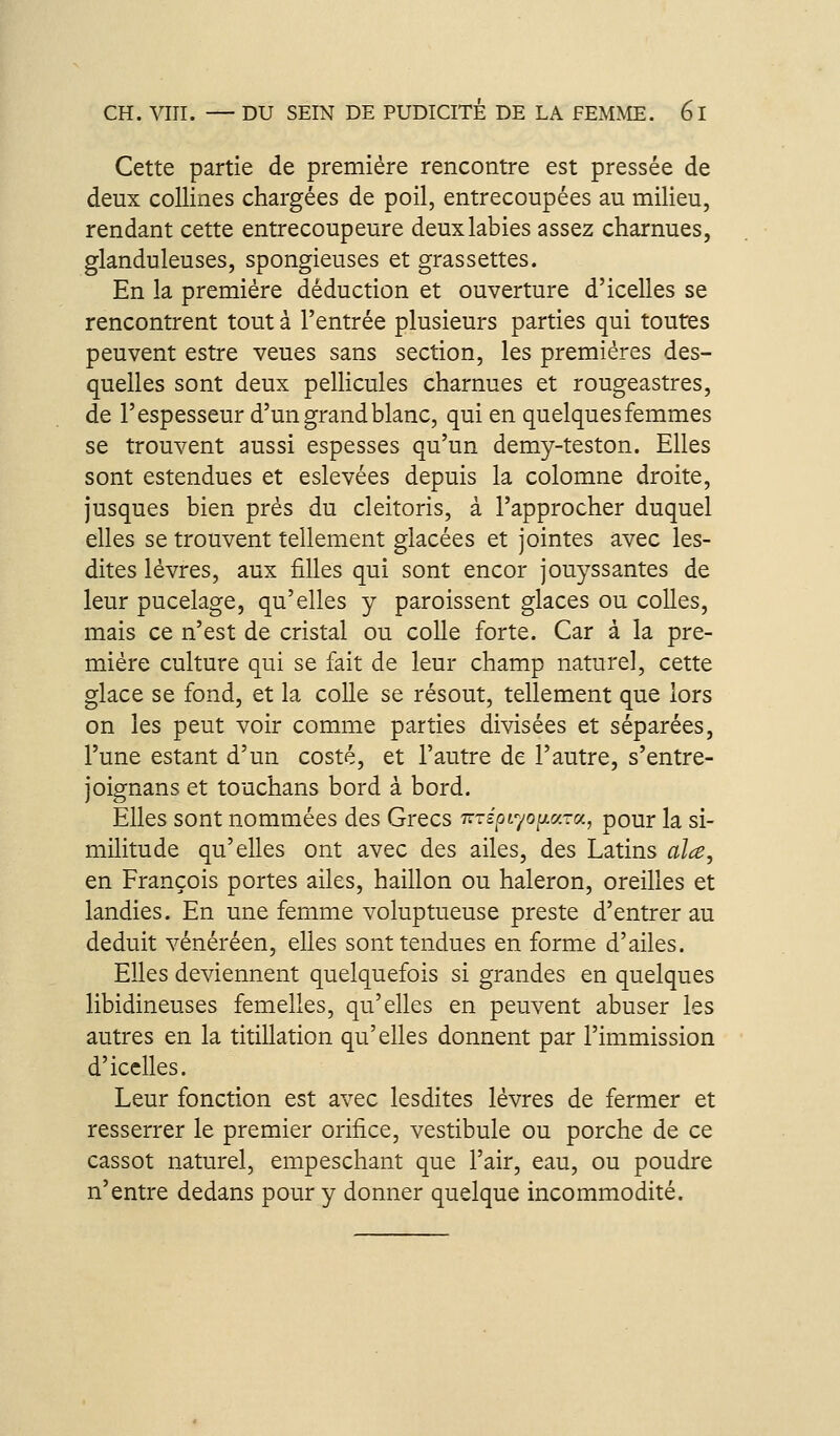 Cette partie de première rencontre est pressée de deux collines chargées de poil, entrecoupées au milieu, rendant cette entrecoupeure deux labiés assez charnues, glanduleuses, spongieuses et grassettes. En la première déduction et ouverture d'icelles se rencontrent tout à l'entrée plusieurs parties qui toutes peuvent estre veues sans section, les premières des- quelles sont deux pellicules charnues et rougeastres, de l'espesseur d'un grand blanc, qui en quelques femmes se trouvent aussi espesses qu'un demy-teston. Elles sont estendues et eslevées depuis la colomne droite, jusques bien près du cleitoris, à l'approcher duquel elles se trouvent tellement glacées et jointes avec les- dites lèvres, aux filles qui sont encor jouyssantes de leur pucelage, qu'elles y paroissent glaces ou colles, mais ce n'est de cristal ou colle forte. Car à la pre- mière culture qui se fait de leur champ naturel, cette glace se fond, et la colle se résout, tellement que lors on les peut voir comme parties divisées et séparées, l'une estant d'un costé, et l'autre de l'autre, s'entre- joignans et touchans bord à bord. Elles sont nommées des Grecs Ttxépr^oiiv.Tv., pour la si- militude qu'elles ont avec des ailes, des Latins alce, en François portes ailes, haillon ou haleron, oreilles et landies. En une femme voluptueuse preste d'entrer au déduit vénéréen, elles sont tendues en forme d'ailes. Elles deviennent quelquefois si grandes en quelques libidineuses femelles, qu'elles en peuvent abuser les autres en la titillation qu'elles donnent par l'immission d'icelles. Leur fonction est avec lesdites lèvres de fermer et resserrer le premier orifice, vestibule ou porche de ce cassot naturel, empeschant que l'air, eau, ou poudre n'entre dedans pour y donner quelque incommodité.