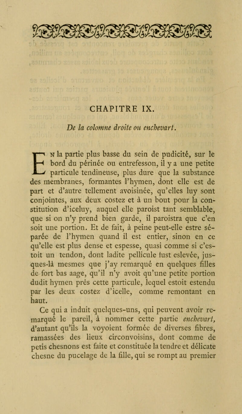 De la coîomne droite ou enchevart. EN la partie plus basse du sein de pudicité, sur le bord du périnée ou entrefesson, il y a une petite particule tendineuse, plus dure que la substance des membranes, formantes l'hymen, dont elle est de part et d'autre tellement avoisinée, qu'elles luy sont conjointes, aux deux costez et à un bout pour la con- stitution d'iceluy, auquel elle paroist tant semblable, que si on n'y prend bien garde, il paroistra que c'en soit une portion. Et de fait, à peine peut-elle estre sé- parée de l'hymen quand il est entier, sinon en ce qu'elle est plus dense et espesse, quasi comme si c'es- toit un tendon, dont ladite pellicule fust eslevée, jus- ques-là mesmes que j'ay remarqué en quelques filles de fort bas aage, qu'il n'y avoit qu'une petite portion dudit hymen près cette particule, lequel cstoit estcndu par les deux costez d'icelle, comme remontant en haut. Ce qui a induit quelques-uns, qui peuvent avoir re- marqué le pareil, à nommer cette partie enchevart, d'autant qu'ils la voyoient formée de diverses fibres, ramassées des lieux circonvoisins, dont comme de petis chesnons est faite et constituée la tendre et délicate chesne du pucelage de la fille, qui se rompt au premier