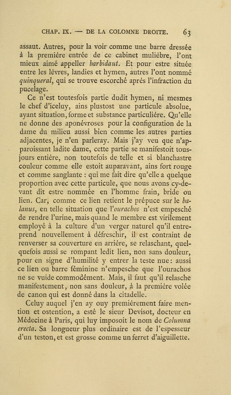assaut. Autres, pour la voir comme une barre dressée à la première entrée de ce cabinet muliébre, l'ont mieux aimé appeller harhidaut. Et pour estre située entre les lèvres, landies et hymen, autres l'ont nommé quinqueral, qui se trouve escorché après l'infraction du pucelage. Ce n'est toutesfois partie dudit hymen, ni mesmes le chef d'iceluy, ains plustost une particule absolue, ayant situation, forme et substance particulière. Qu'elle ne donne des aponévroses pour la configuration de la dame du milieu aussi bien comme les autres parties adjacentes, je n'en parleray. Mais j'ay veu que n'ap- paroissant ladite dame, cette partie se manifestoit tous- jours entière, non toutefois de telle et si blanchastre couleur comme elle estoit auparavant, ains fort rouge et comme sanglante : qui me fait dire qu'elle a quelque proportion avec cette particule, que nous avons cy-de- vant dit estre nommée en l'homme frain, bride ou lien. Car, comme ce lien retient le prépuce sur le ha- lanus, en telle situation que Vourachos n'est empesché de rendre l'urine, mais quand le membre est virilement employé à la culture d'un verger naturel qu'il entre- prend nouvellement à défreschir, il est contraint de renverser sa couverture en arrière, se relaschant, quel- quefois aussi se rompant ledit lien, non sans douleur, pour en signe d'humilité y entrer la teste nue: aussi ce lien ou barre féminine n'empesché que l'ourachos ne se vuide commodément. Mais, il faut qu'il relasche manifestement, non sans douleur, à la première volée de canon qui est donné dans la citadelle. Celuy auquel j'en ay ouy premièrement faire men- tion et ostention, a esté le sieur Devisot, docteur en Médecine à Paris, qui luy imposoit le nom de Columna erecta. Sa longueur plus ordinaire est de l'espesseur d'un teston,et est grosse comme un ferret d'aiguillette.