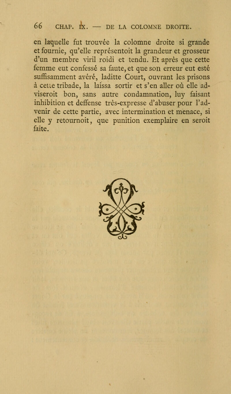 en laquelle fut trouvée la colomne droite si grande et fournie, qu'elle représentoit la grandeur et grosseur d'un membre viril roidi et tendu. Et après que cette femme eut confessé sa faute, et que son erreur eut esté suffisamment avéré, laditte Court, ouvrant les prisons à celle tribade, la laissa sortir et s'en aller où elle ad- viseroit bon, sans autre condamnation, luy faisant inhibition et deffense très-expresse d'abuser pour l'ad- venir de cette partie, avec intermination et menace, si elle y retournoit, que punition exemplaire en seroit faite.