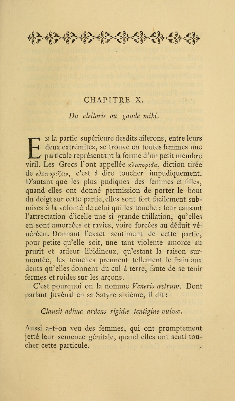 ^Kp^}^^}^^K^^}^^^^^^^^^4{^ CHAPITRE X. Du deiforis ou mtide mihi. i) EN la partie supérieure desdits ailerons, entre leurs deux extrémitez, se trouve en toutes femmes une particule représentant la forme d'un petit membre viril. Les Grecs l'ont appellée ylzi-opirJv.^ diction tirée de yCkziropï^uv^ c'est à dire toucher impudiquement. D'autant que les plus pudiques des femmes et filles, quand elles ont donné permission de porter le bout du doigt sur cette partie, elles sont fort facilement sub- mises à la volonté de celui qui les touche : leur causant l'attrectation d'icelle une si grande titillation, qu'elles en sont amorcées et ravies, voire forcées au déduit vé- néréen. Donnant l'exact sentiment de cette partie, pour petite qu'elle soit, une tant violente amorce au prurit et ardeur libidineux, qu'estant la raison sur- montée, les femelles prennent tellement le frain aux dents qu'elles donnent du cul à terre, faute de se tenir fermes et roides sur les arçons. C'est pourquoi on la nomme Veneris œstrmn. Dont parlant Juvénal en sa Satyre sixième, il dit : Clausit adhuc ardens rigida tentigine vulvce. Aussi a-t-on veu des femuiies, qui ont promptement jette leur semence génitale, quand elles ont senti tou- cher cette particule.