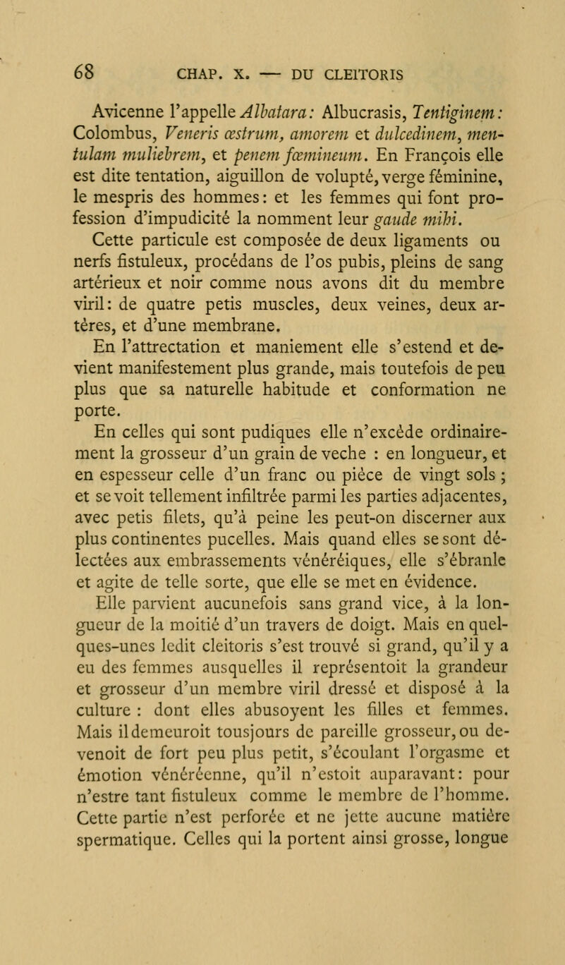 Avicenne VapipéllQ Alhaîara : Albucrasis, Tentiginem: Colombus, Veneris œstriim, amorem et duîcedinem, men- tulam muliehrem, et penem fœmineum. En François elle est dite tentation, aiguillon de volupté, verge féminine, le mespris des hommes : et les femmes qui font pro- fession d'impudicité la nomment leur gaiide mihi. Cette particule est composée de deux ligaments ou nerfs fistuleux, procédans de l'os pubis, pleins de sang artérieux et noir comme nous avons dit du membre viril: de quatre petis muscles, deux veines, deux ar- tères, et d'une membrane. En l'attrectation et maniement elle s'estend et de- vient manifestement plus grande, mais toutefois de peu plus que sa naturelle habitude et conformation ne porte. En celles qui sont pudiques elle n'excède ordinaire- ment la grosseur d'un grain de veche : en longueur, et en espesseur celle d'un franc ou pièce de vingt sols ; et se voit tellement infiltrée parmi les parties adjacentes, avec petis filets, qu'à peine les peut-on discerner aux plus continentes pucelles. Mais quand elles se sont dé- lectées aux embrassements vénéréiques, elle s'ébranle et agite de telle sorte, que elle se met en évidence. Elle parvient aucunefois sans grand vice, à la lon- gueur de la moitié d'un travers de doigt. Mais en quel- ques-unes ledit cleitoris s'est trouvé si grand, qu'il y a eu des femmes ausquelles il représentoit la grandeur et grosseur d'un membre viril dressé et disposé à la culture : dont elles abusoyent les filles et femmes. Mais ildemeuroit tousjours de pareille grosseur, ou de- venoit de fort peu plus petit, s'écoulant l'orgasme et émotion vénérécnne, qu'il n'cstoit auparavant: pour n'estre tant fistuleux comme le membre de l'homme. Cette partie n'est perforée et ne jette aucune matière spermatique. Celles qui la portent ainsi grosse, longue
