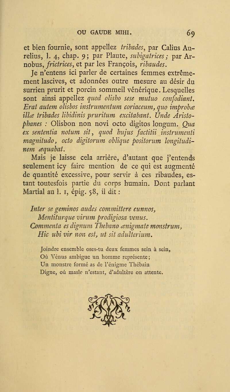 et bien fournie, sont appeliez trihades, par Calius Au- relius, 1. 4, chap. 9; par Plaute, suhigatrices ; par Ar- nobus, frictrices, et par les François, rihaudes. Je n'entens ici parler de certaines femmes extrême- ment lascives, et adonnées outre mesure au désir du surrien prurit et porcin sommeil vénérique. Lesquelles sont ainsi appeliez quod olisho sese mutuo confodiant. Erat autem oîisbos instrumentum coriaceum, quo improhce illce trihades lihidinis pruritum excitabant. Unde Aristo- phanes : Olisbon non novi octo digitos longum. Qua ex sententia notum sit, quod hujus faditii instrumenii magnitudo, octo digitorum oblique positorum longitudi- nem cequabat. Mais je'laisse cela arriére, d'autant que j'entends seulement icy faire mention de ce qui est augmenté de quantité excessive, pour servir à ces ribaudes, es- tant toutesfois partie du corps humain. Dont parlant Martial au i. i, épig. 58, il dit : Inter se geminos audes committere cunnos, Mentiturque virum prodigiosa venus. Commenta es dignum Thebano cenigmate monstrum, Hic ubi vir non est, ut sit adulterium. Joindre ensemble oses-tu deux femmes sein à sein. Où Vénus ambiguë un homme représente; Un monstre formé as de l'énigme Thébain Digne, où masle n'estant, d'adultère on attente.
