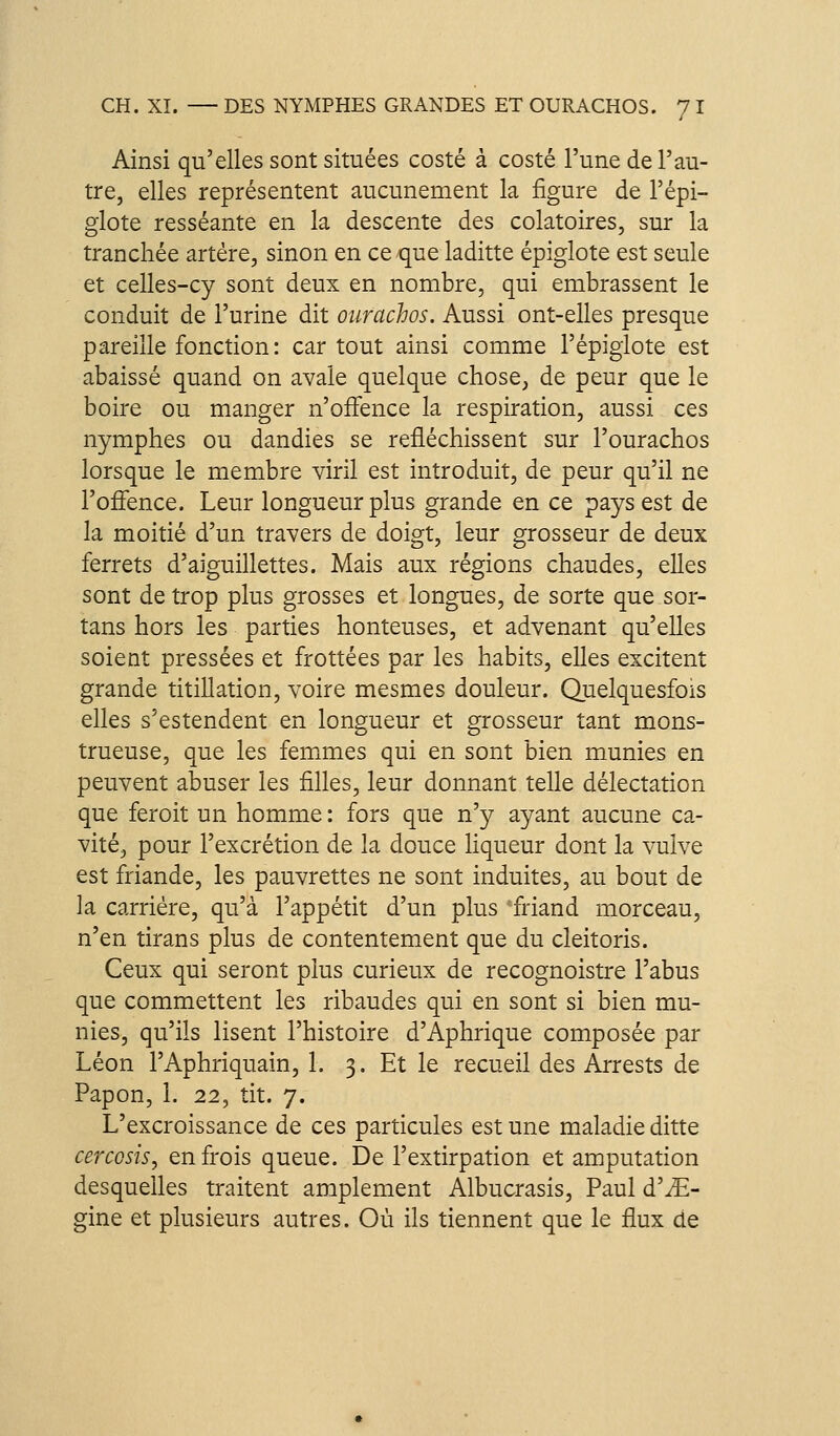 Ainsi qu'elles sont situées costé à costé l'une de l'au- tre, elles représentent aucunement la figure de l'épi- glote resséante en la descente des colatoires, sur la tranchée artère, sinon en ce que laditte épiglote est seule et celles-cy sont deux en nombre, qui embrassent le conduit de l'urine dit ourachos. Aussi ont-elles presque pareille fonction: car tout ainsi comme l'épigiote est abaissé quand on avale quelque chose, de peur que le boire ou manger n'offence la respiration, aussi ces nymphes ou dandies se réfléchissent sur l'ourachos lorsque le membre viril est introduit, de peur qu'il ne l'ofîence. Leur longueur plus grande en ce pays est de la moitié d'un travers de doigt, leur grosseur de deux ferrets d'aiguillettes. Mais aux régions chaudes, elles sont de trop plus grosses et longues, de sorte que sor- tans hors les parties honteuses, et advenant qu'elles soient pressées et frottées par les habits, elles excitent grande titillation, voire mesmes douleur. Quelquesfois elles s'estendent en longueur et grosseur tant mons- trueuse, que les fem.mes qui en sont bien munies en peuvent abuser les filles, leur donnant telle délectation que feroit un homme: fors que n'y ayant aucune ca- vité, pour l'excrétion de la douce liqueur dont la vulve est friande, les pauvrettes ne sont induites, au bout de la carrière, qu'à l'appétit d'un plus friand morceau, n'en tirans plus de contentement que du cleitoris. Ceux qui seront plus curieux de recognoistre l'abus que commettent les ribaudes qui en sont si bien mu- nies, qu'ils lisent l'histoire d'Aphrique composée par Léon l'Aphriquain, 1. 3. Et le recueil des Arrests de Papon, 1. 22, tit. 7. L'excroissance de ces particules est une maladie ditte cercGsis, en frois queue. De l'extirpation et amputation desquelles traitent amplement Albucrasis, Paul d'JE- gine et plusieurs autres. Où ils tiennent que le flux de