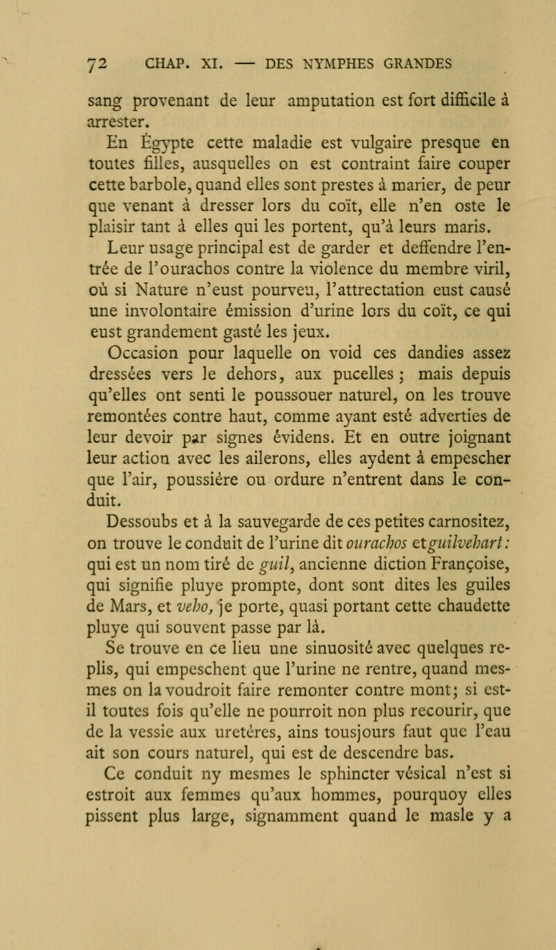 sang provenant de leur amputation est fort difficile à arrester. En Ég}'pte cette maladie est vulgaire presque en toutes filles, ausquelles on est contraint faire couper cette barbole, quand elles sont prestes à marier, de peur que venant à dresser lors du coït, elle n'en oste le plaisir tant à elles qui les portent, qu'à leurs maris. Leur usage principal est de garder et deffendre l'en- trée de l'ourachos contre la violence du membre viril, où si Nature n'eust pourveu, l'attrectation eust causé une involontaire émission d'urine lors du coït, ce qui eust grandement gasté les jeux. Occasion pour laquelle on void ces dandies assez dressées vers le dehors, aux pucelles ; mais depuis qu'elles ont senti le poussouer naturel, on les trouve remontées contre haut, comme ayant esté adverties de leur devoir par signes évidens. Et en outre joignant leur action avec les ailerons, elles aydent à empescher que l'air, poussière ou ordure n'entrent dans le con- duit. Dessoubs et à la sauvegarde de ces petites carnositez, on trouve le conduit de l'urine dit oiirachos Qtgiiilvehart: qui est un nom tiré de guil, ancienne diction Françoise, qui signifie pluye prompte, dont sont dites les guiles de Mars, et veho, je porte, quasi portant cette chaudette pluye qui souvent passe par là. Se trouve en ce lieu une sinuosité avec quelques re- plis, qui empcschent que l'urine ne rentre, quand mes- mes on lavoudroit faire remonter contre mont; si est- il toutes fois qu'elle ne pourroit non plus recourir, que de la vessie aux uretères, ains tousjours faut que l'eau ait son cours naturel, qui est de descendre bas. Ce conduit ny mesmes le sphincter vésical n'est si estroit aux femmes qu'aux hommes, pourquoy elles pissent plus large, signamment quand le masle y a