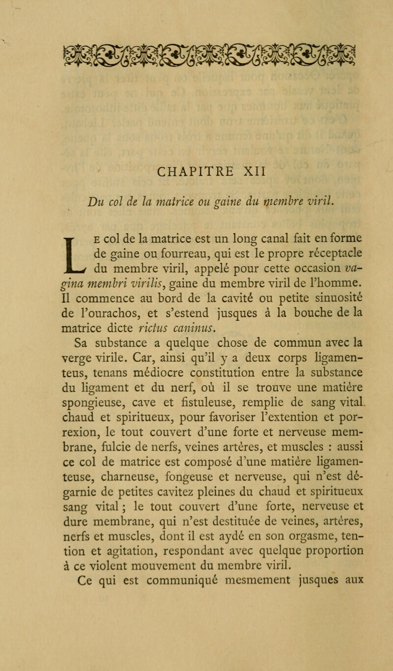 Du col de la matrice ou mine du menihre viril. £> LE col de la matrice est un long canal fait en forme de gaine ou fourreau, qui est le propre réceptacle du membre viril, appelé pour cette occasion va- gina memhri virilis, gaine du membre viril de l'homme. Il commence au bord de la cavité ou petite sinuosité de l'ourachos, et s'estend jusques à la bouche de la matrice dicte rictus caninus. Sa substance a quelque chose de commun avec la verge virile. Car, ainsi qu'il y a deux corps ligamen- teus, tenans médiocre constitution entre la substance du ligament et du nerf, où il se trouve une matière spongieuse, cave et fistuleuse, remplie de sang vital, chaud et spiritueux, pour favoriser l'extention et por- rexion, le tout couvert d'une forte et nerveuse mem- brane, fulcie de nerfs, veines artères, et muscles : aussi ce col de matrice est composé d'une matière ligamen- teuse, charneuse, fongeuse et nerveuse, qui n'est dé- garnie de petites cavitez pleines du chaud et spiritueux sang vital ; le tout couvert d'une forte, nerveuse et dure membrane, qui n'est destituée de veines, artères, nerfs et muscles, dont il est aydé en son orgasme, ten- tion et agitation, respondant avec quelque proportion à ce violent mouvement du membre viril. Ce qui est communiqué mcsmement jusques aux