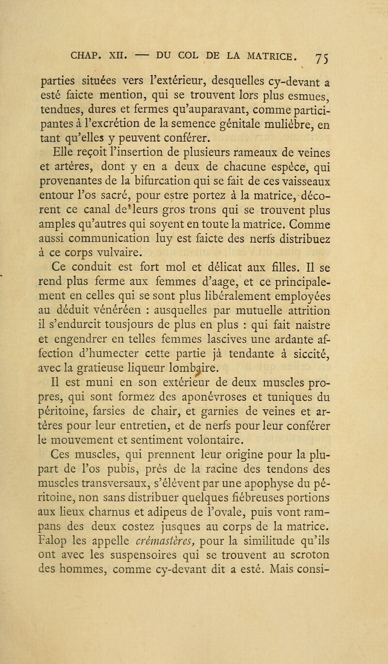 parties situées vers l'extérieur, desquelles cy-devant a esté faicte mention, qui se trouvent lors plus esmues, tendues, dures et fermes qu'auparavant, comme partici- pantes à l'excrétion de la semence génitale muliébre, en tant qu'elles y peuvent conférer. Elle reçoit l'insertion de plusieurs rameaux de veines et artères, dont y en a deux de chacune espèce, qui provenantes de la bifurcation qui se fait de ces vaisseaux entour l'os sacré, pour estre portez à la matrice, déco- rent ce canal de*leurs gros trons qui se trouvent plus amples qu'autres qui soyent en toute la matrice. Comme aussi communication luy est faicte des nerfs distribuez à ce corps vulvaire. Ce conduit est fort mol et délicat aux filles. Il se rend plus ferme aux femmes d'aage, et ce principale- ment en celles qui se sont plus libéralement employées au déduit vénéréen : ausquelles par mutuelle attrition il s'endurcit tous jours de plus en plus : qui fait naistre et engendrer en telles femmes lascives une ardante af- fection d'humecter cette partie jà tendante à siccité, avec la gratieuse liqueur lombaire. Il est muni en son extérieur de deux muscles pro- pres, qui sont formez des aponévroses et tuniques du péritoine, farsies de chair, et garnies de veines et ar- tères pour leur entretien, et de nerfs pour leur conférer le mouvement et sentiment volontaire. Ces muscles, qui prennent leur origine pour la plu- part de l'os pubis, prés de la racine des tendons des muscles transversaux, s'élèvent par une apophyse du pé- ritoine, non sans distribuer quelques fiébreuses portions aux lieux charnus et adipeus de l'ovale, puis vont ram- pans des deux costez jusques au corps de la matrice. Falop les appelle crémastères, pour la similitude qu'ils ont avec les suspensoires qui se trouvent au scroton des hommes, comme cy-devant dit a esté. Mais consi-