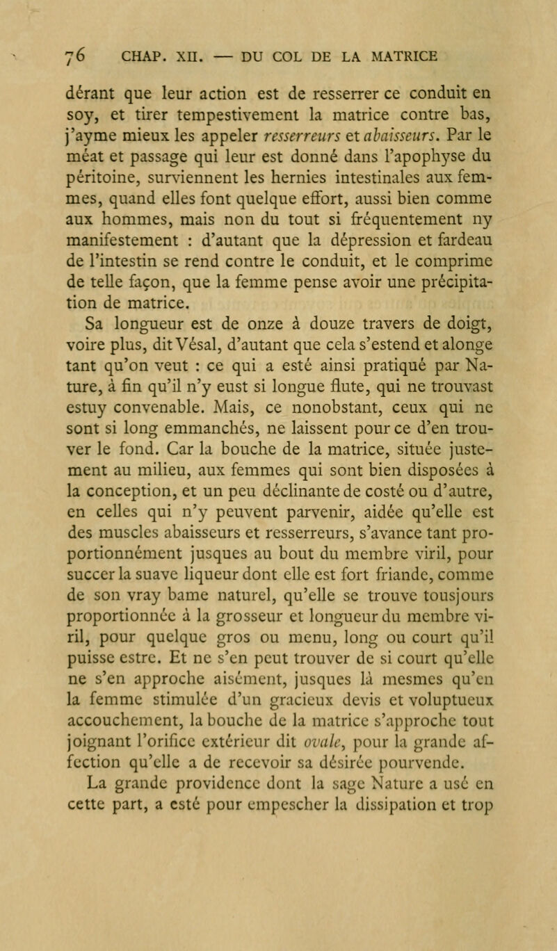 dérant que leur action est de resserrer ce conduit en soy, et tirer tempestivement la matrice contre bas, j'ayme mieux les appeler resserreiirs txahaisseiirs. Par le méat et passage qui leur est donné dans l'apophyse du péritoine, sur^'iennent les hernies intestinales aux fem- mes, quand elles font quelque effort, aussi bien comme aux hommes, mais non du tout si fréquentement ny manifestement : d'autant que la dépression et fardeau de l'intestin se rend contre le conduit, et le comprime de telle façon, que la femme pense avoir une précipita- tion de matrice. Sa longueur est de onze à douze travers de doigt, voire plus, dit Vésal, d'autant que cela s'estend et alonge tant qu'on veut : ce qui a esté ainsi pratiqué par Na- ture, à fin qu'il n'y eust si longue flûte, qui ne trouvast estuy convenable. Mais, ce nonobstant, ceux qui ne sont si long emmanchés, ne laissent pour ce d'en trou- ver le fond. Car la bouche de la matrice, située juste- ment au milieu, aux femmes qui sont bien disposées à la conception, et un peu décHnantede costé ou d'autre, en celles qui n'y peuvent parvenir, aidée qu'elle est des muscles abaisscurs et resserreurs, s'avance tant pro- portionnément jusques au bout du membre viril, pour succerla suave liqueur dont elle est fort friande, comme de son vray bame naturel, qu'elle se trouve tousjours proportionnée à la grosseur et longueur du membre vi- ril, pour quelque gros ou menu, long ou court qu'il puisse cstre. Et ne s'en peut trouver de si court qu'elle ne s'en approche aisément, jusques là mesmes qu'en la femme stimulée d'un gracieux devis et voluptueux accouchement, la bouche de la matrice s'approche tout joignant l'orifice extérieur dit ovali\ pour la grande af- fection qu'elle a de recevoir sa désirée pourvende. La grande providence dont la sage Nature a usé en cette part, a esté pour empcscher la dissipation et trop